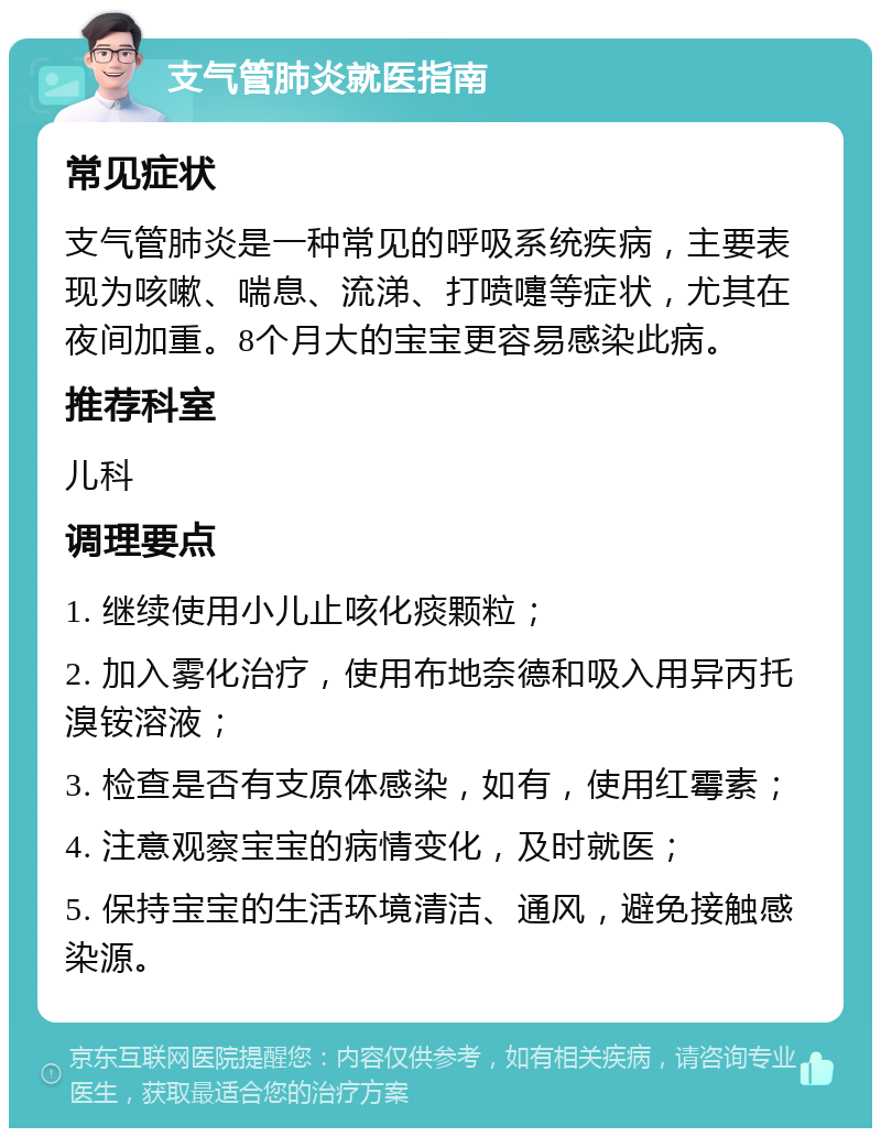 支气管肺炎就医指南 常见症状 支气管肺炎是一种常见的呼吸系统疾病，主要表现为咳嗽、喘息、流涕、打喷嚏等症状，尤其在夜间加重。8个月大的宝宝更容易感染此病。 推荐科室 儿科 调理要点 1. 继续使用小儿止咳化痰颗粒； 2. 加入雾化治疗，使用布地奈德和吸入用异丙托溴铵溶液； 3. 检查是否有支原体感染，如有，使用红霉素； 4. 注意观察宝宝的病情变化，及时就医； 5. 保持宝宝的生活环境清洁、通风，避免接触感染源。