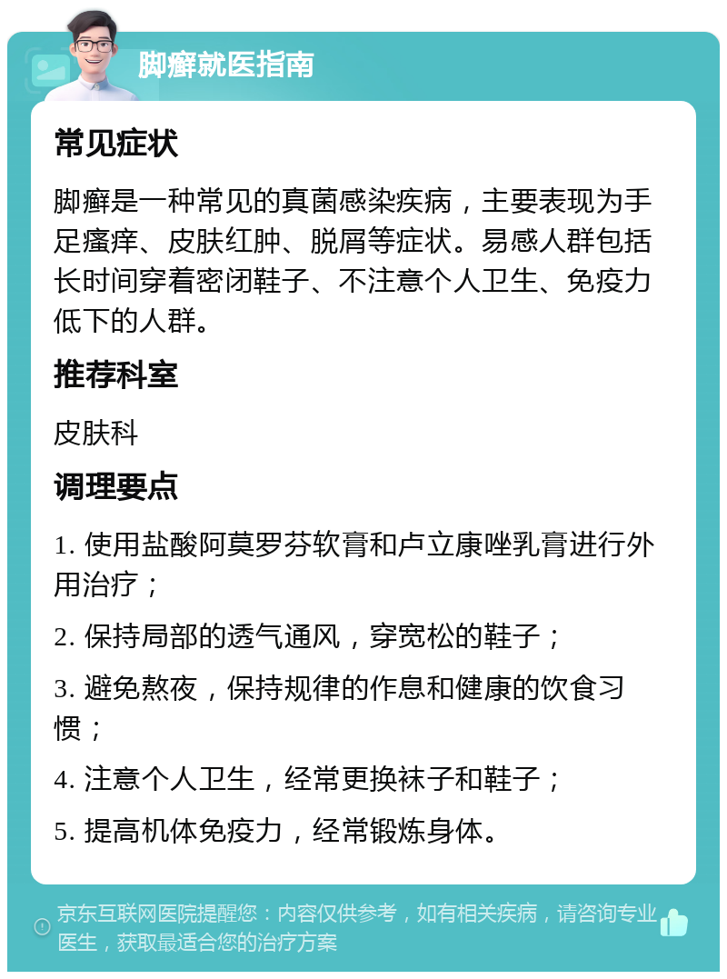 脚癣就医指南 常见症状 脚癣是一种常见的真菌感染疾病，主要表现为手足瘙痒、皮肤红肿、脱屑等症状。易感人群包括长时间穿着密闭鞋子、不注意个人卫生、免疫力低下的人群。 推荐科室 皮肤科 调理要点 1. 使用盐酸阿莫罗芬软膏和卢立康唑乳膏进行外用治疗； 2. 保持局部的透气通风，穿宽松的鞋子； 3. 避免熬夜，保持规律的作息和健康的饮食习惯； 4. 注意个人卫生，经常更换袜子和鞋子； 5. 提高机体免疫力，经常锻炼身体。