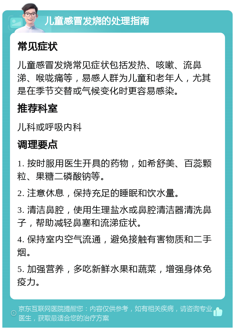 儿童感冒发烧的处理指南 常见症状 儿童感冒发烧常见症状包括发热、咳嗽、流鼻涕、喉咙痛等，易感人群为儿童和老年人，尤其是在季节交替或气候变化时更容易感染。 推荐科室 儿科或呼吸内科 调理要点 1. 按时服用医生开具的药物，如希舒美、百蕊颗粒、果糖二磷酸钠等。 2. 注意休息，保持充足的睡眠和饮水量。 3. 清洁鼻腔，使用生理盐水或鼻腔清洁器清洗鼻子，帮助减轻鼻塞和流涕症状。 4. 保持室内空气流通，避免接触有害物质和二手烟。 5. 加强营养，多吃新鲜水果和蔬菜，增强身体免疫力。