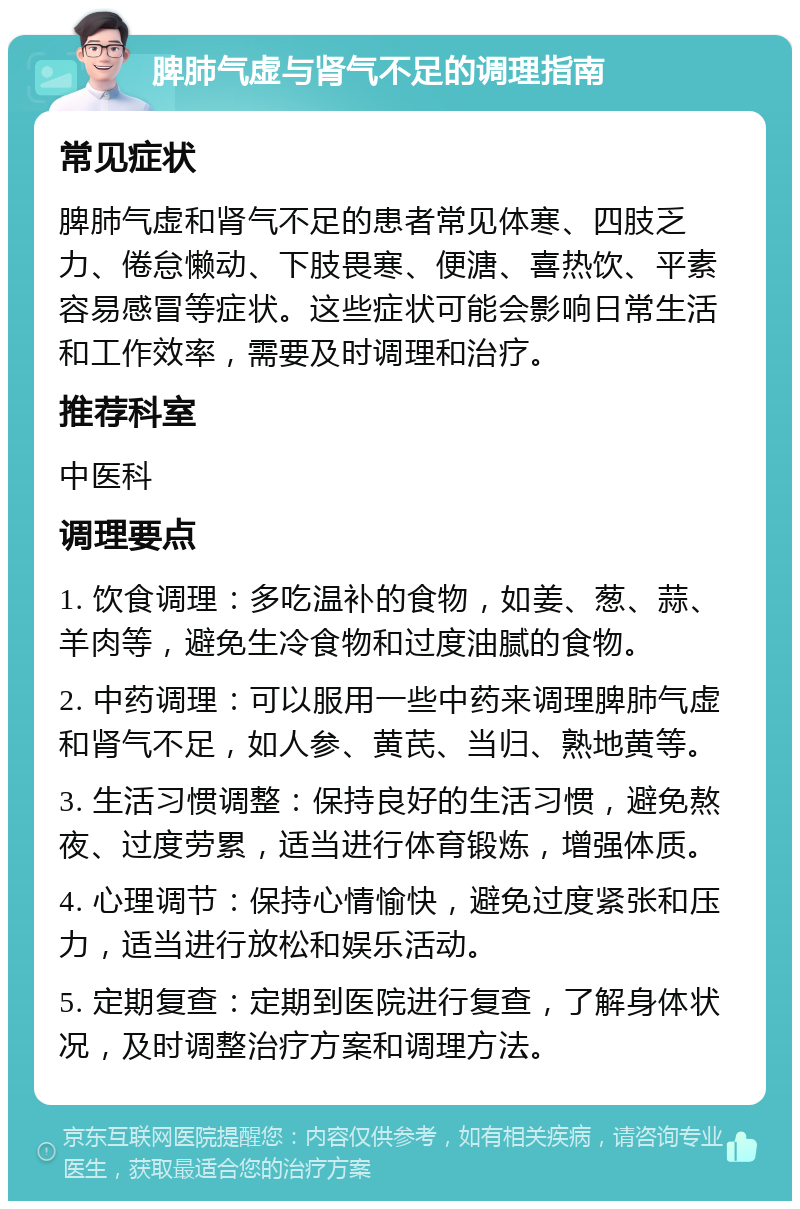 脾肺气虚与肾气不足的调理指南 常见症状 脾肺气虚和肾气不足的患者常见体寒、四肢乏力、倦怠懒动、下肢畏寒、便溏、喜热饮、平素容易感冒等症状。这些症状可能会影响日常生活和工作效率，需要及时调理和治疗。 推荐科室 中医科 调理要点 1. 饮食调理：多吃温补的食物，如姜、葱、蒜、羊肉等，避免生冷食物和过度油腻的食物。 2. 中药调理：可以服用一些中药来调理脾肺气虚和肾气不足，如人参、黄芪、当归、熟地黄等。 3. 生活习惯调整：保持良好的生活习惯，避免熬夜、过度劳累，适当进行体育锻炼，增强体质。 4. 心理调节：保持心情愉快，避免过度紧张和压力，适当进行放松和娱乐活动。 5. 定期复查：定期到医院进行复查，了解身体状况，及时调整治疗方案和调理方法。