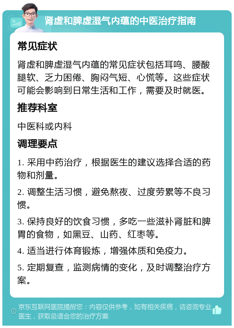 肾虚和脾虚湿气内蕴的中医治疗指南 常见症状 肾虚和脾虚湿气内蕴的常见症状包括耳鸣、腰酸腿软、乏力困倦、胸闷气短、心慌等。这些症状可能会影响到日常生活和工作，需要及时就医。 推荐科室 中医科或内科 调理要点 1. 采用中药治疗，根据医生的建议选择合适的药物和剂量。 2. 调整生活习惯，避免熬夜、过度劳累等不良习惯。 3. 保持良好的饮食习惯，多吃一些滋补肾脏和脾胃的食物，如黑豆、山药、红枣等。 4. 适当进行体育锻炼，增强体质和免疫力。 5. 定期复查，监测病情的变化，及时调整治疗方案。