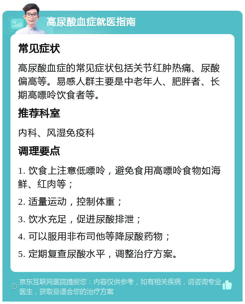 高尿酸血症就医指南 常见症状 高尿酸血症的常见症状包括关节红肿热痛、尿酸偏高等。易感人群主要是中老年人、肥胖者、长期高嘌呤饮食者等。 推荐科室 内科、风湿免疫科 调理要点 1. 饮食上注意低嘌呤，避免食用高嘌呤食物如海鲜、红肉等； 2. 适量运动，控制体重； 3. 饮水充足，促进尿酸排泄； 4. 可以服用非布司他等降尿酸药物； 5. 定期复查尿酸水平，调整治疗方案。