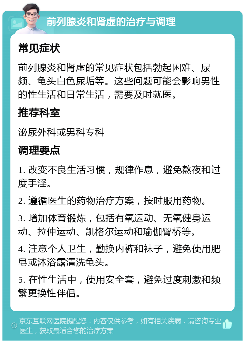 前列腺炎和肾虚的治疗与调理 常见症状 前列腺炎和肾虚的常见症状包括勃起困难、尿频、龟头白色尿垢等。这些问题可能会影响男性的性生活和日常生活，需要及时就医。 推荐科室 泌尿外科或男科专科 调理要点 1. 改变不良生活习惯，规律作息，避免熬夜和过度手淫。 2. 遵循医生的药物治疗方案，按时服用药物。 3. 增加体育锻炼，包括有氧运动、无氧健身运动、拉伸运动、凯格尔运动和瑜伽臀桥等。 4. 注意个人卫生，勤换内裤和袜子，避免使用肥皂或沐浴露清洗龟头。 5. 在性生活中，使用安全套，避免过度刺激和频繁更换性伴侣。