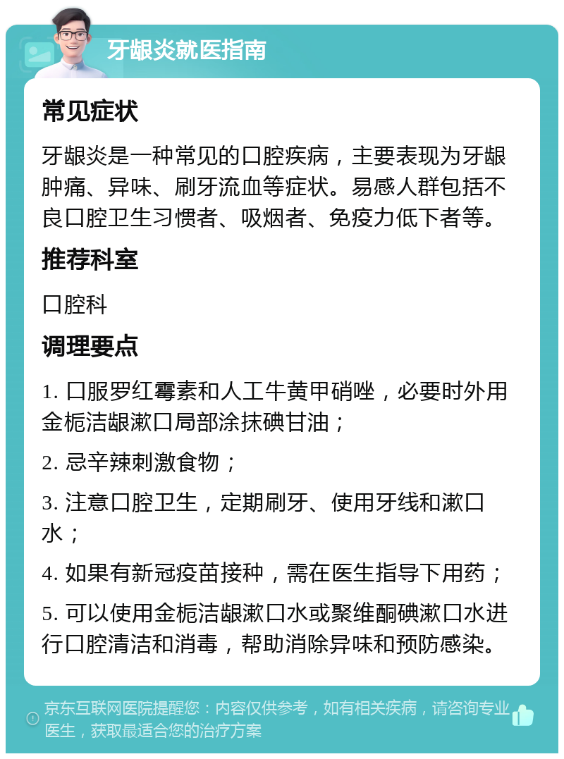 牙龈炎就医指南 常见症状 牙龈炎是一种常见的口腔疾病，主要表现为牙龈肿痛、异味、刷牙流血等症状。易感人群包括不良口腔卫生习惯者、吸烟者、免疫力低下者等。 推荐科室 口腔科 调理要点 1. 口服罗红霉素和人工牛黄甲硝唑，必要时外用金栀洁龈漱口局部涂抹碘甘油； 2. 忌辛辣刺激食物； 3. 注意口腔卫生，定期刷牙、使用牙线和漱口水； 4. 如果有新冠疫苗接种，需在医生指导下用药； 5. 可以使用金栀洁龈漱口水或聚维酮碘漱口水进行口腔清洁和消毒，帮助消除异味和预防感染。