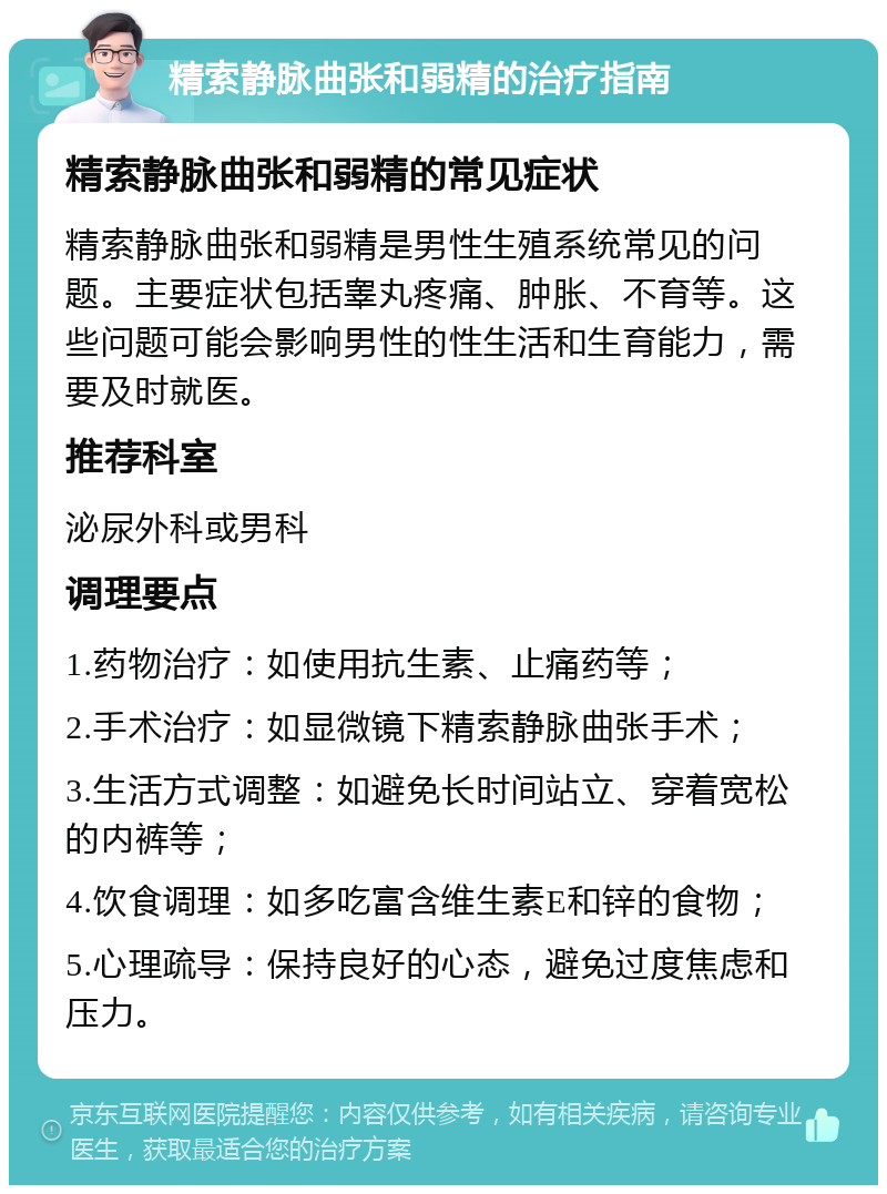 精索静脉曲张和弱精的治疗指南 精索静脉曲张和弱精的常见症状 精索静脉曲张和弱精是男性生殖系统常见的问题。主要症状包括睾丸疼痛、肿胀、不育等。这些问题可能会影响男性的性生活和生育能力，需要及时就医。 推荐科室 泌尿外科或男科 调理要点 1.药物治疗：如使用抗生素、止痛药等； 2.手术治疗：如显微镜下精索静脉曲张手术； 3.生活方式调整：如避免长时间站立、穿着宽松的内裤等； 4.饮食调理：如多吃富含维生素E和锌的食物； 5.心理疏导：保持良好的心态，避免过度焦虑和压力。