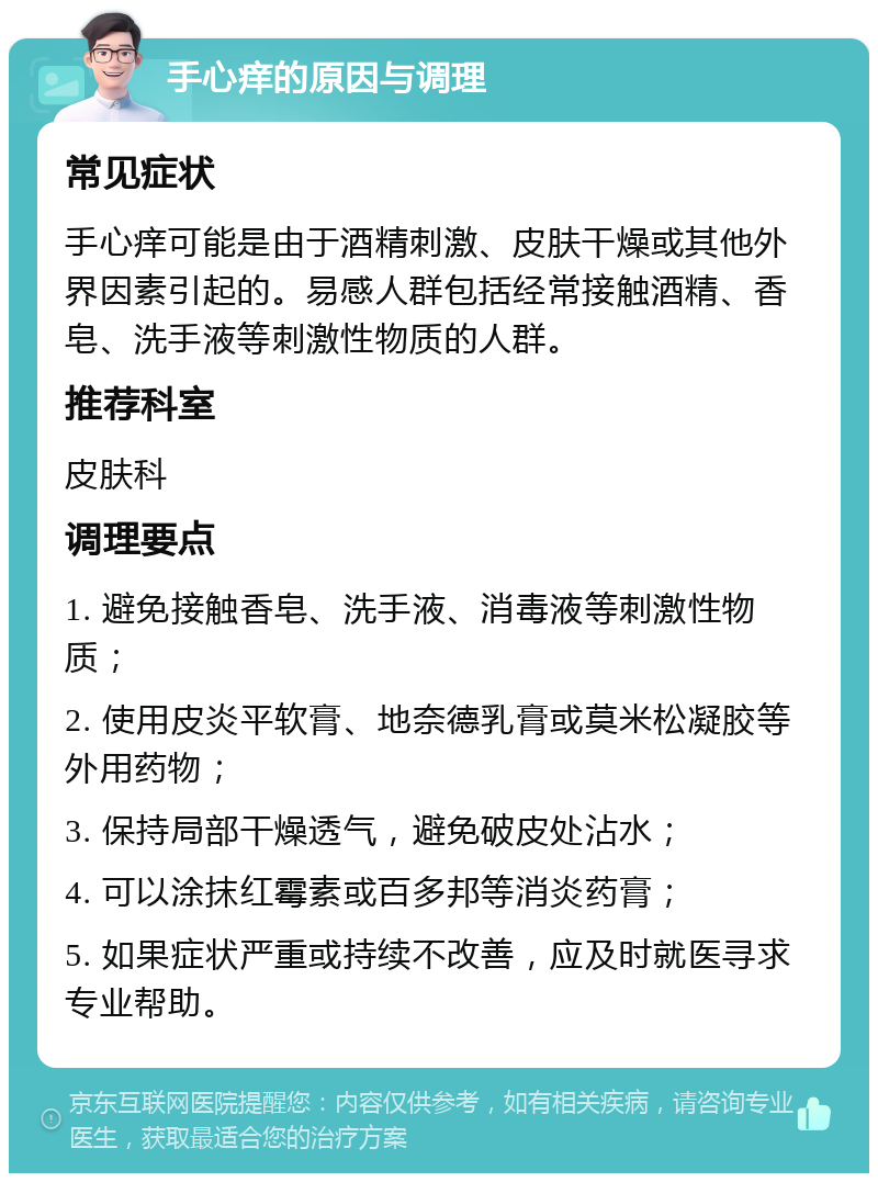 手心痒的原因与调理 常见症状 手心痒可能是由于酒精刺激、皮肤干燥或其他外界因素引起的。易感人群包括经常接触酒精、香皂、洗手液等刺激性物质的人群。 推荐科室 皮肤科 调理要点 1. 避免接触香皂、洗手液、消毒液等刺激性物质； 2. 使用皮炎平软膏、地奈德乳膏或莫米松凝胶等外用药物； 3. 保持局部干燥透气，避免破皮处沾水； 4. 可以涂抹红霉素或百多邦等消炎药膏； 5. 如果症状严重或持续不改善，应及时就医寻求专业帮助。