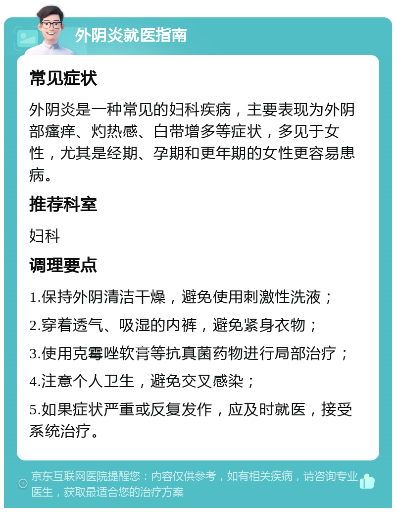 外阴炎就医指南 常见症状 外阴炎是一种常见的妇科疾病，主要表现为外阴部瘙痒、灼热感、白带增多等症状，多见于女性，尤其是经期、孕期和更年期的女性更容易患病。 推荐科室 妇科 调理要点 1.保持外阴清洁干燥，避免使用刺激性洗液； 2.穿着透气、吸湿的内裤，避免紧身衣物； 3.使用克霉唑软膏等抗真菌药物进行局部治疗； 4.注意个人卫生，避免交叉感染； 5.如果症状严重或反复发作，应及时就医，接受系统治疗。