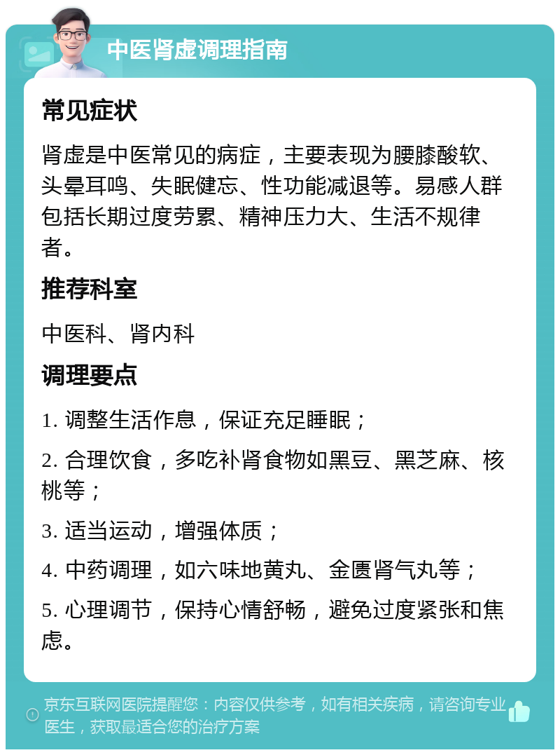 中医肾虚调理指南 常见症状 肾虚是中医常见的病症，主要表现为腰膝酸软、头晕耳鸣、失眠健忘、性功能减退等。易感人群包括长期过度劳累、精神压力大、生活不规律者。 推荐科室 中医科、肾内科 调理要点 1. 调整生活作息，保证充足睡眠； 2. 合理饮食，多吃补肾食物如黑豆、黑芝麻、核桃等； 3. 适当运动，增强体质； 4. 中药调理，如六味地黄丸、金匮肾气丸等； 5. 心理调节，保持心情舒畅，避免过度紧张和焦虑。