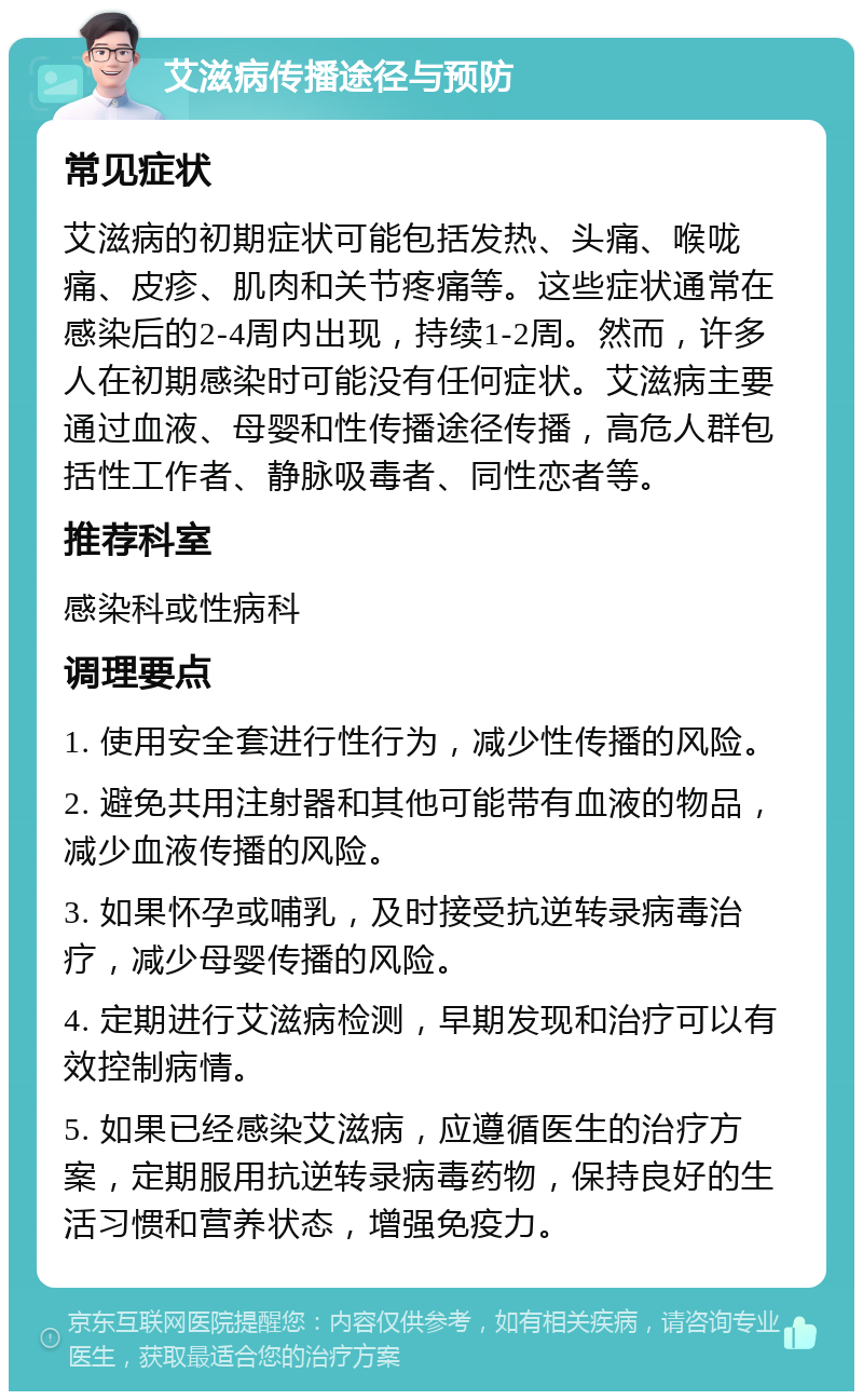 艾滋病传播途径与预防 常见症状 艾滋病的初期症状可能包括发热、头痛、喉咙痛、皮疹、肌肉和关节疼痛等。这些症状通常在感染后的2-4周内出现，持续1-2周。然而，许多人在初期感染时可能没有任何症状。艾滋病主要通过血液、母婴和性传播途径传播，高危人群包括性工作者、静脉吸毒者、同性恋者等。 推荐科室 感染科或性病科 调理要点 1. 使用安全套进行性行为，减少性传播的风险。 2. 避免共用注射器和其他可能带有血液的物品，减少血液传播的风险。 3. 如果怀孕或哺乳，及时接受抗逆转录病毒治疗，减少母婴传播的风险。 4. 定期进行艾滋病检测，早期发现和治疗可以有效控制病情。 5. 如果已经感染艾滋病，应遵循医生的治疗方案，定期服用抗逆转录病毒药物，保持良好的生活习惯和营养状态，增强免疫力。