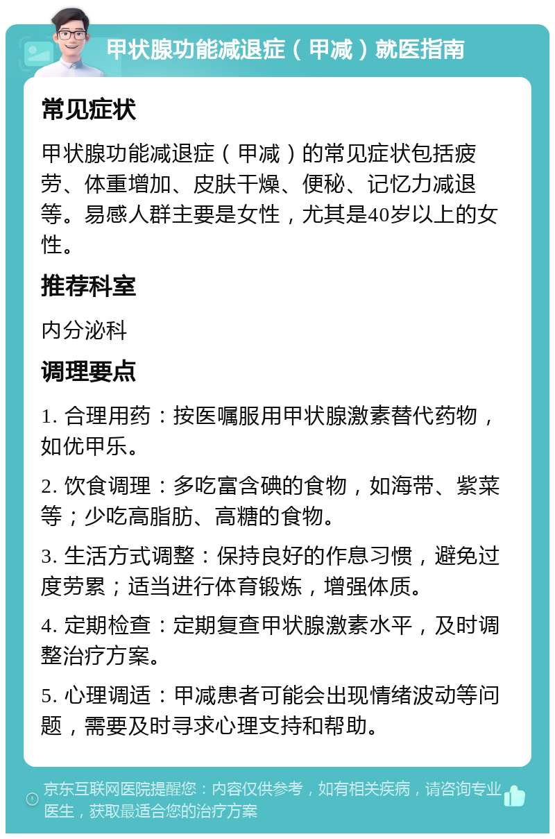 甲状腺功能减退症（甲减）就医指南 常见症状 甲状腺功能减退症（甲减）的常见症状包括疲劳、体重增加、皮肤干燥、便秘、记忆力减退等。易感人群主要是女性，尤其是40岁以上的女性。 推荐科室 内分泌科 调理要点 1. 合理用药：按医嘱服用甲状腺激素替代药物，如优甲乐。 2. 饮食调理：多吃富含碘的食物，如海带、紫菜等；少吃高脂肪、高糖的食物。 3. 生活方式调整：保持良好的作息习惯，避免过度劳累；适当进行体育锻炼，增强体质。 4. 定期检查：定期复查甲状腺激素水平，及时调整治疗方案。 5. 心理调适：甲减患者可能会出现情绪波动等问题，需要及时寻求心理支持和帮助。