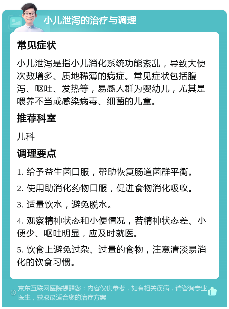 小儿泄泻的治疗与调理 常见症状 小儿泄泻是指小儿消化系统功能紊乱，导致大便次数增多、质地稀薄的病症。常见症状包括腹泻、呕吐、发热等，易感人群为婴幼儿，尤其是喂养不当或感染病毒、细菌的儿童。 推荐科室 儿科 调理要点 1. 给予益生菌口服，帮助恢复肠道菌群平衡。 2. 使用助消化药物口服，促进食物消化吸收。 3. 适量饮水，避免脱水。 4. 观察精神状态和小便情况，若精神状态差、小便少、呕吐明显，应及时就医。 5. 饮食上避免过杂、过量的食物，注意清淡易消化的饮食习惯。