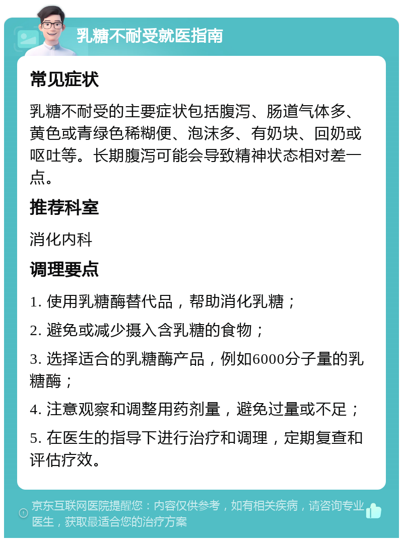 乳糖不耐受就医指南 常见症状 乳糖不耐受的主要症状包括腹泻、肠道气体多、黄色或青绿色稀糊便、泡沫多、有奶块、回奶或呕吐等。长期腹泻可能会导致精神状态相对差一点。 推荐科室 消化内科 调理要点 1. 使用乳糖酶替代品，帮助消化乳糖； 2. 避免或减少摄入含乳糖的食物； 3. 选择适合的乳糖酶产品，例如6000分子量的乳糖酶； 4. 注意观察和调整用药剂量，避免过量或不足； 5. 在医生的指导下进行治疗和调理，定期复查和评估疗效。