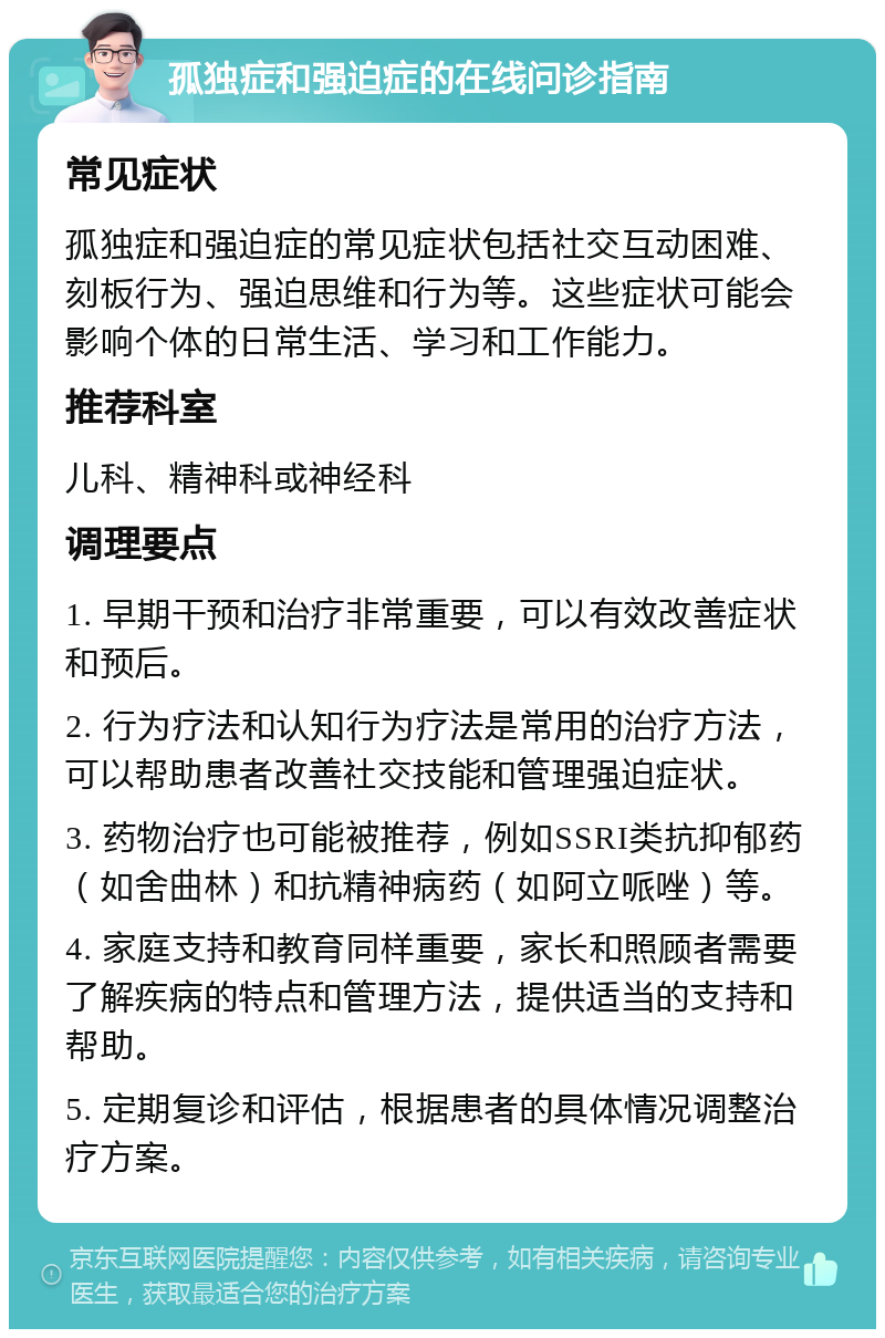 孤独症和强迫症的在线问诊指南 常见症状 孤独症和强迫症的常见症状包括社交互动困难、刻板行为、强迫思维和行为等。这些症状可能会影响个体的日常生活、学习和工作能力。 推荐科室 儿科、精神科或神经科 调理要点 1. 早期干预和治疗非常重要，可以有效改善症状和预后。 2. 行为疗法和认知行为疗法是常用的治疗方法，可以帮助患者改善社交技能和管理强迫症状。 3. 药物治疗也可能被推荐，例如SSRI类抗抑郁药（如舍曲林）和抗精神病药（如阿立哌唑）等。 4. 家庭支持和教育同样重要，家长和照顾者需要了解疾病的特点和管理方法，提供适当的支持和帮助。 5. 定期复诊和评估，根据患者的具体情况调整治疗方案。