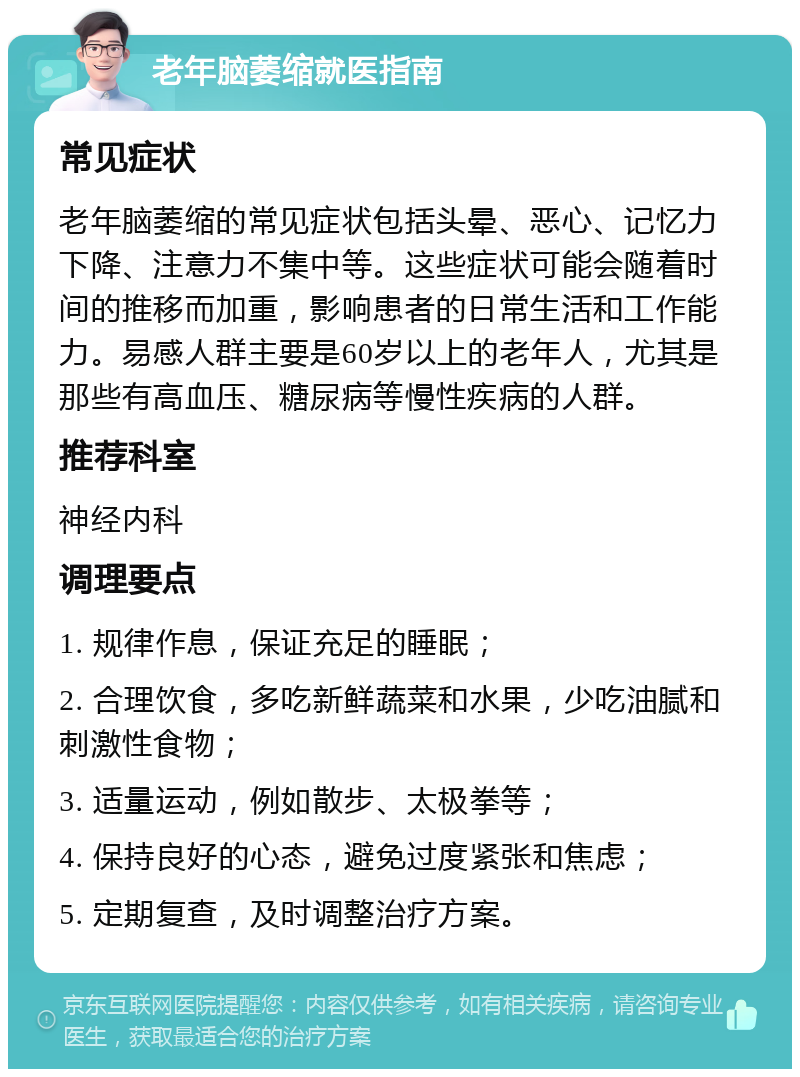 老年脑萎缩就医指南 常见症状 老年脑萎缩的常见症状包括头晕、恶心、记忆力下降、注意力不集中等。这些症状可能会随着时间的推移而加重，影响患者的日常生活和工作能力。易感人群主要是60岁以上的老年人，尤其是那些有高血压、糖尿病等慢性疾病的人群。 推荐科室 神经内科 调理要点 1. 规律作息，保证充足的睡眠； 2. 合理饮食，多吃新鲜蔬菜和水果，少吃油腻和刺激性食物； 3. 适量运动，例如散步、太极拳等； 4. 保持良好的心态，避免过度紧张和焦虑； 5. 定期复查，及时调整治疗方案。