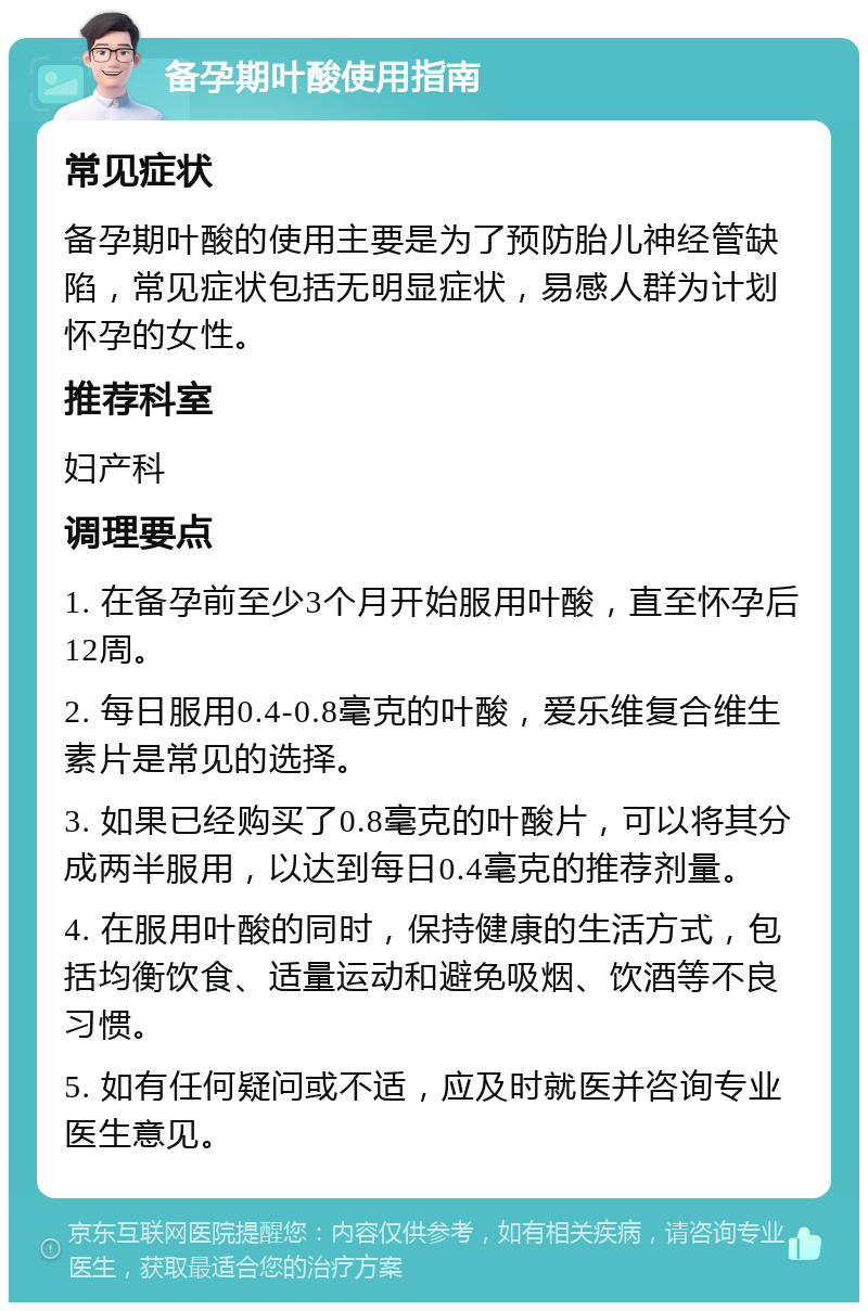 备孕期叶酸使用指南 常见症状 备孕期叶酸的使用主要是为了预防胎儿神经管缺陷，常见症状包括无明显症状，易感人群为计划怀孕的女性。 推荐科室 妇产科 调理要点 1. 在备孕前至少3个月开始服用叶酸，直至怀孕后12周。 2. 每日服用0.4-0.8毫克的叶酸，爱乐维复合维生素片是常见的选择。 3. 如果已经购买了0.8毫克的叶酸片，可以将其分成两半服用，以达到每日0.4毫克的推荐剂量。 4. 在服用叶酸的同时，保持健康的生活方式，包括均衡饮食、适量运动和避免吸烟、饮酒等不良习惯。 5. 如有任何疑问或不适，应及时就医并咨询专业医生意见。