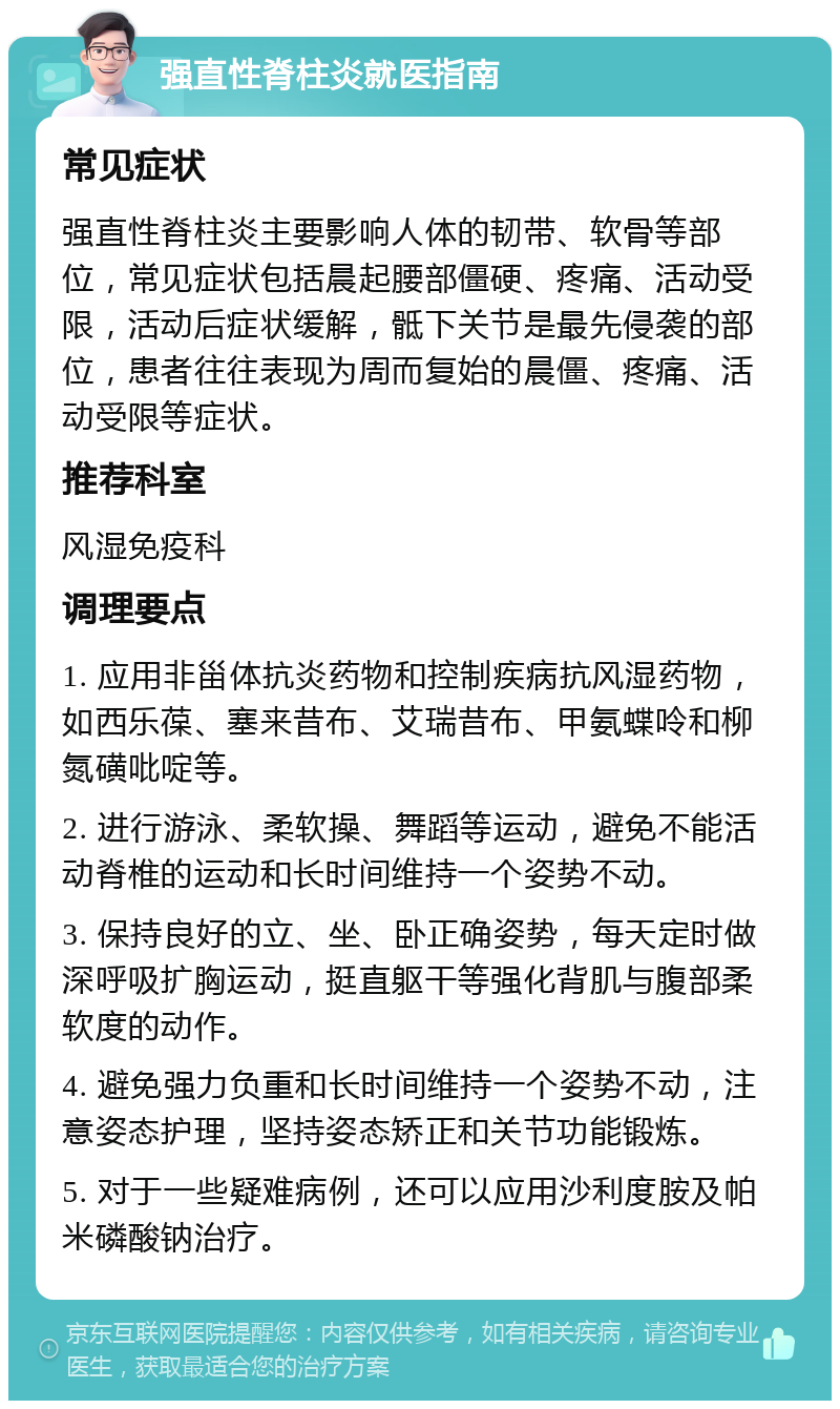 强直性脊柱炎就医指南 常见症状 强直性脊柱炎主要影响人体的韧带、软骨等部位，常见症状包括晨起腰部僵硬、疼痛、活动受限，活动后症状缓解，骶下关节是最先侵袭的部位，患者往往表现为周而复始的晨僵、疼痛、活动受限等症状。 推荐科室 风湿免疫科 调理要点 1. 应用非甾体抗炎药物和控制疾病抗风湿药物，如西乐葆、塞来昔布、艾瑞昔布、甲氨蝶呤和柳氮磺吡啶等。 2. 进行游泳、柔软操、舞蹈等运动，避免不能活动脊椎的运动和长时间维持一个姿势不动。 3. 保持良好的立、坐、卧正确姿势，每天定时做深呼吸扩胸运动，挺直躯干等强化背肌与腹部柔软度的动作。 4. 避免强力负重和长时间维持一个姿势不动，注意姿态护理，坚持姿态矫正和关节功能锻炼。 5. 对于一些疑难病例，还可以应用沙利度胺及帕米磷酸钠治疗。