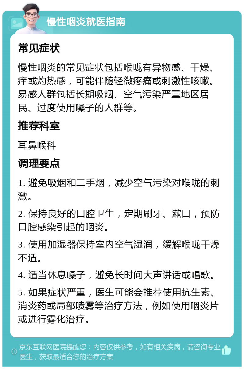 慢性咽炎就医指南 常见症状 慢性咽炎的常见症状包括喉咙有异物感、干燥、痒或灼热感，可能伴随轻微疼痛或刺激性咳嗽。易感人群包括长期吸烟、空气污染严重地区居民、过度使用嗓子的人群等。 推荐科室 耳鼻喉科 调理要点 1. 避免吸烟和二手烟，减少空气污染对喉咙的刺激。 2. 保持良好的口腔卫生，定期刷牙、漱口，预防口腔感染引起的咽炎。 3. 使用加湿器保持室内空气湿润，缓解喉咙干燥不适。 4. 适当休息嗓子，避免长时间大声讲话或唱歌。 5. 如果症状严重，医生可能会推荐使用抗生素、消炎药或局部喷雾等治疗方法，例如使用咽炎片或进行雾化治疗。