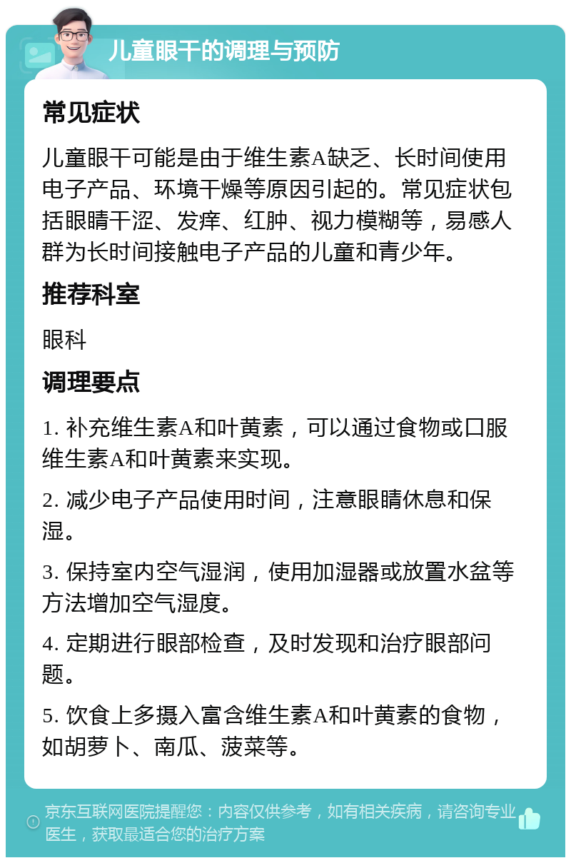 儿童眼干的调理与预防 常见症状 儿童眼干可能是由于维生素A缺乏、长时间使用电子产品、环境干燥等原因引起的。常见症状包括眼睛干涩、发痒、红肿、视力模糊等，易感人群为长时间接触电子产品的儿童和青少年。 推荐科室 眼科 调理要点 1. 补充维生素A和叶黄素，可以通过食物或口服维生素A和叶黄素来实现。 2. 减少电子产品使用时间，注意眼睛休息和保湿。 3. 保持室内空气湿润，使用加湿器或放置水盆等方法增加空气湿度。 4. 定期进行眼部检查，及时发现和治疗眼部问题。 5. 饮食上多摄入富含维生素A和叶黄素的食物，如胡萝卜、南瓜、菠菜等。