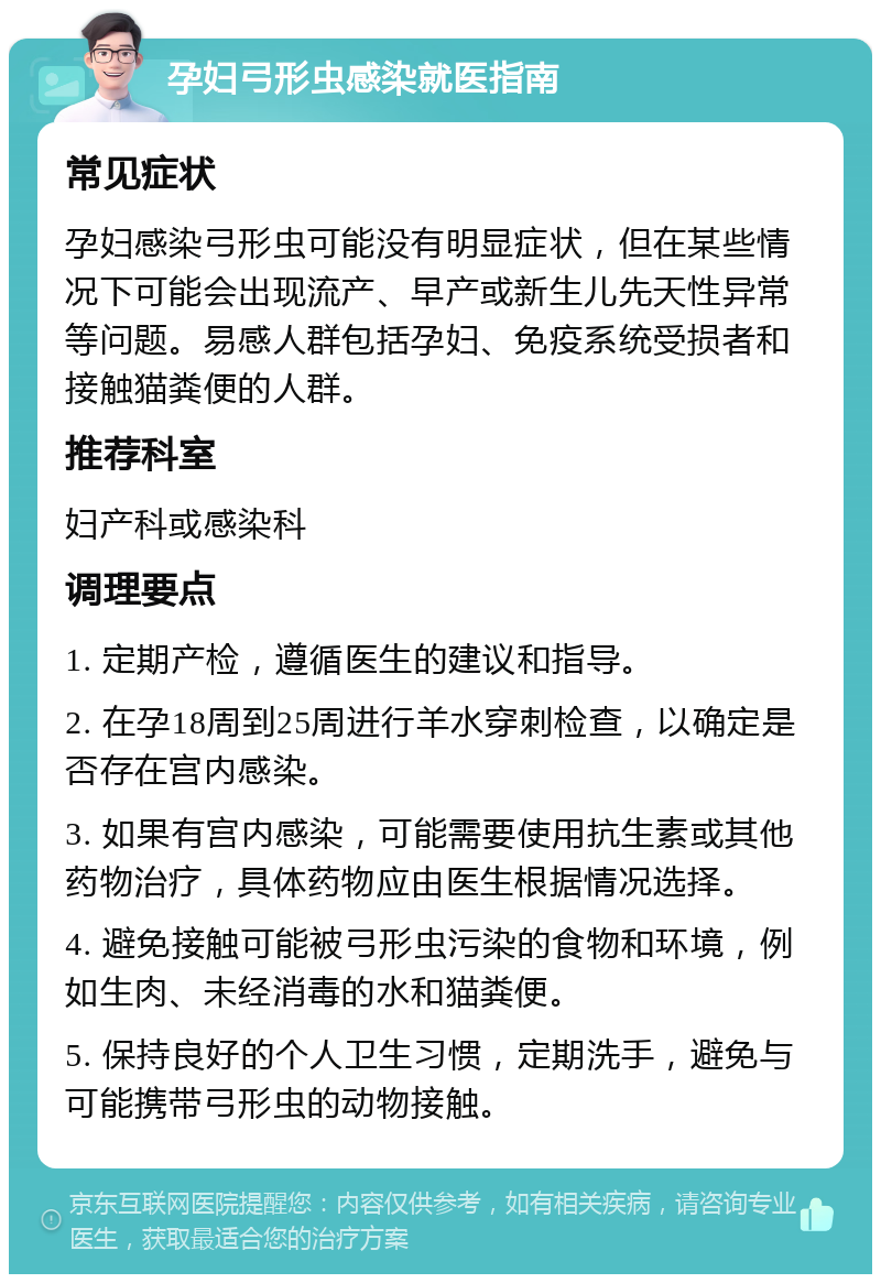 孕妇弓形虫感染就医指南 常见症状 孕妇感染弓形虫可能没有明显症状，但在某些情况下可能会出现流产、早产或新生儿先天性异常等问题。易感人群包括孕妇、免疫系统受损者和接触猫粪便的人群。 推荐科室 妇产科或感染科 调理要点 1. 定期产检，遵循医生的建议和指导。 2. 在孕18周到25周进行羊水穿刺检查，以确定是否存在宫内感染。 3. 如果有宫内感染，可能需要使用抗生素或其他药物治疗，具体药物应由医生根据情况选择。 4. 避免接触可能被弓形虫污染的食物和环境，例如生肉、未经消毒的水和猫粪便。 5. 保持良好的个人卫生习惯，定期洗手，避免与可能携带弓形虫的动物接触。