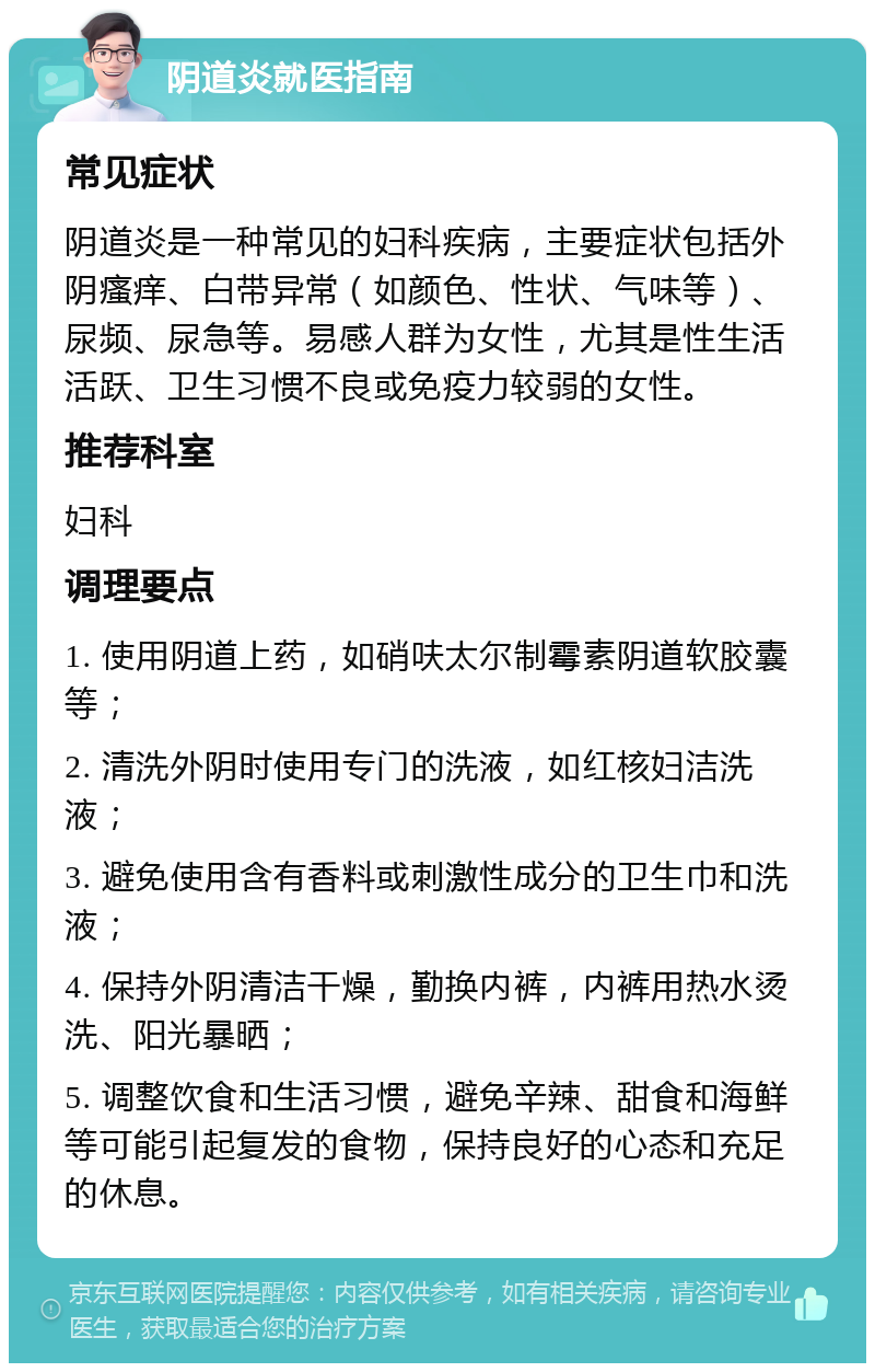 阴道炎就医指南 常见症状 阴道炎是一种常见的妇科疾病，主要症状包括外阴瘙痒、白带异常（如颜色、性状、气味等）、尿频、尿急等。易感人群为女性，尤其是性生活活跃、卫生习惯不良或免疫力较弱的女性。 推荐科室 妇科 调理要点 1. 使用阴道上药，如硝呋太尔制霉素阴道软胶囊等； 2. 清洗外阴时使用专门的洗液，如红核妇洁洗液； 3. 避免使用含有香料或刺激性成分的卫生巾和洗液； 4. 保持外阴清洁干燥，勤换内裤，内裤用热水烫洗、阳光暴晒； 5. 调整饮食和生活习惯，避免辛辣、甜食和海鲜等可能引起复发的食物，保持良好的心态和充足的休息。