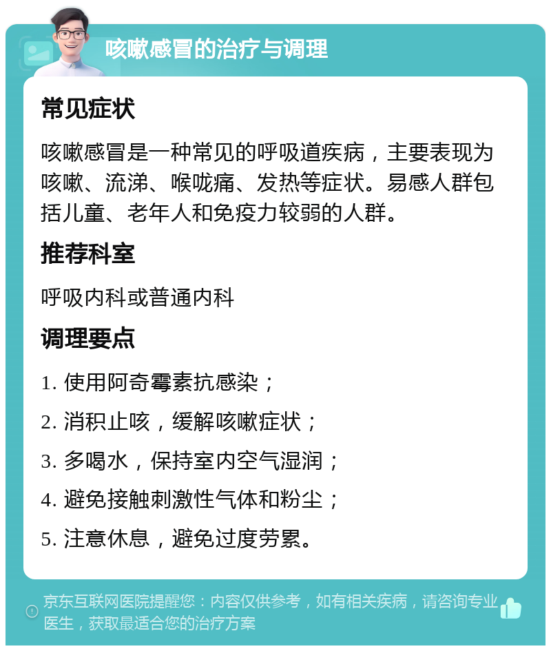 咳嗽感冒的治疗与调理 常见症状 咳嗽感冒是一种常见的呼吸道疾病，主要表现为咳嗽、流涕、喉咙痛、发热等症状。易感人群包括儿童、老年人和免疫力较弱的人群。 推荐科室 呼吸内科或普通内科 调理要点 1. 使用阿奇霉素抗感染； 2. 消积止咳，缓解咳嗽症状； 3. 多喝水，保持室内空气湿润； 4. 避免接触刺激性气体和粉尘； 5. 注意休息，避免过度劳累。