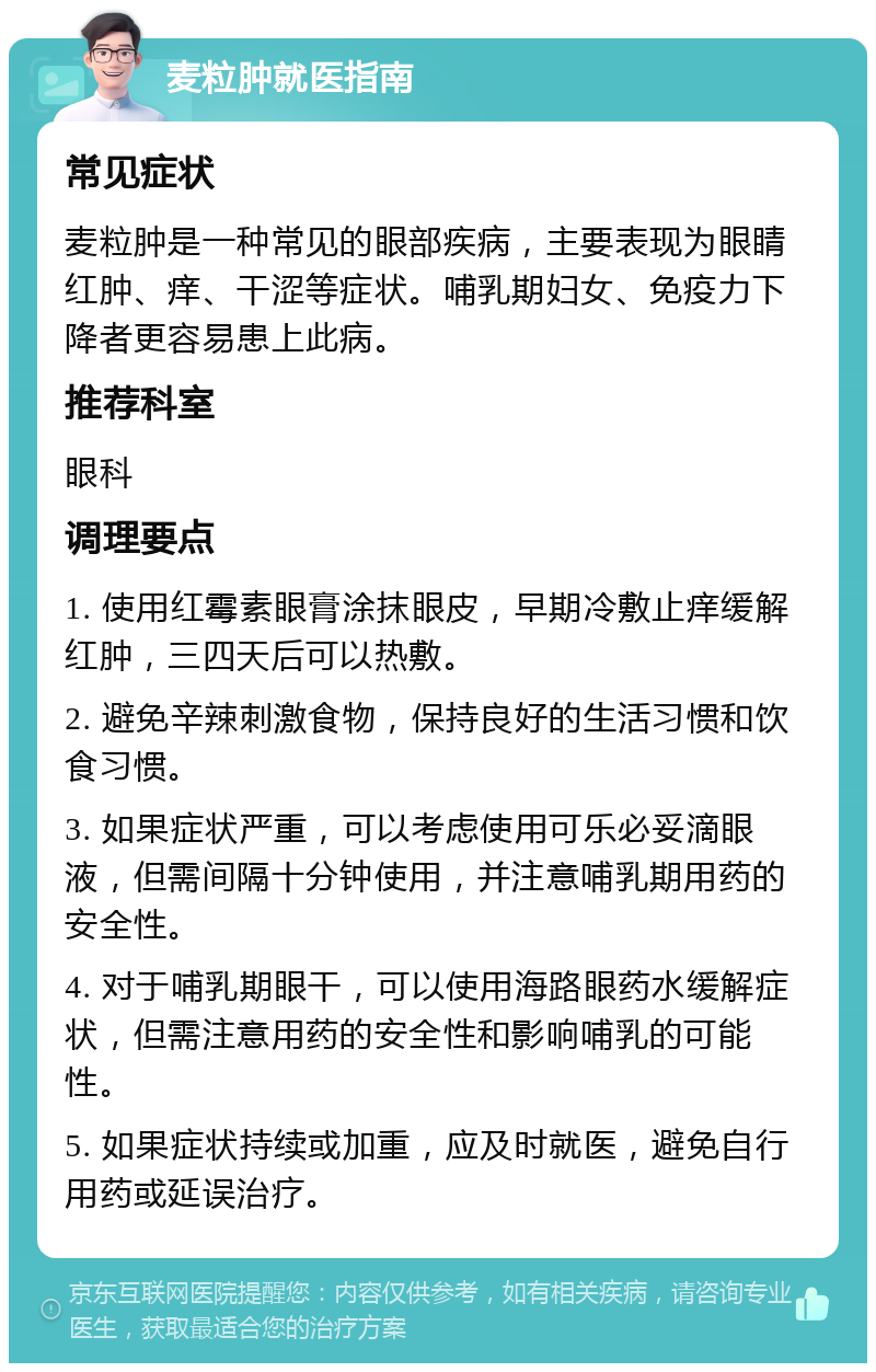 麦粒肿就医指南 常见症状 麦粒肿是一种常见的眼部疾病，主要表现为眼睛红肿、痒、干涩等症状。哺乳期妇女、免疫力下降者更容易患上此病。 推荐科室 眼科 调理要点 1. 使用红霉素眼膏涂抹眼皮，早期冷敷止痒缓解红肿，三四天后可以热敷。 2. 避免辛辣刺激食物，保持良好的生活习惯和饮食习惯。 3. 如果症状严重，可以考虑使用可乐必妥滴眼液，但需间隔十分钟使用，并注意哺乳期用药的安全性。 4. 对于哺乳期眼干，可以使用海路眼药水缓解症状，但需注意用药的安全性和影响哺乳的可能性。 5. 如果症状持续或加重，应及时就医，避免自行用药或延误治疗。