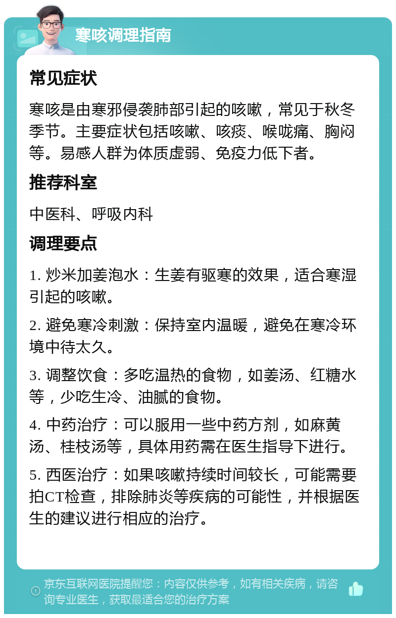 寒咳调理指南 常见症状 寒咳是由寒邪侵袭肺部引起的咳嗽，常见于秋冬季节。主要症状包括咳嗽、咳痰、喉咙痛、胸闷等。易感人群为体质虚弱、免疫力低下者。 推荐科室 中医科、呼吸内科 调理要点 1. 炒米加姜泡水：生姜有驱寒的效果，适合寒湿引起的咳嗽。 2. 避免寒冷刺激：保持室内温暖，避免在寒冷环境中待太久。 3. 调整饮食：多吃温热的食物，如姜汤、红糖水等，少吃生冷、油腻的食物。 4. 中药治疗：可以服用一些中药方剂，如麻黄汤、桂枝汤等，具体用药需在医生指导下进行。 5. 西医治疗：如果咳嗽持续时间较长，可能需要拍CT检查，排除肺炎等疾病的可能性，并根据医生的建议进行相应的治疗。