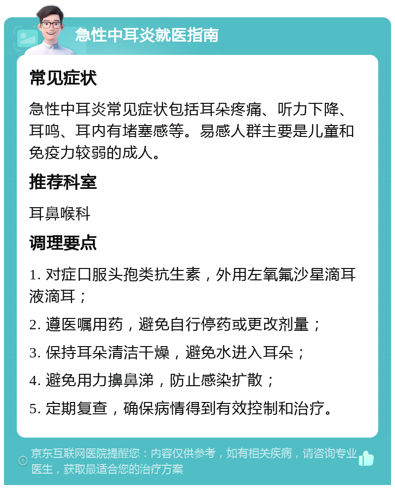 急性中耳炎就医指南 常见症状 急性中耳炎常见症状包括耳朵疼痛、听力下降、耳鸣、耳内有堵塞感等。易感人群主要是儿童和免疫力较弱的成人。 推荐科室 耳鼻喉科 调理要点 1. 对症口服头孢类抗生素，外用左氧氟沙星滴耳液滴耳； 2. 遵医嘱用药，避免自行停药或更改剂量； 3. 保持耳朵清洁干燥，避免水进入耳朵； 4. 避免用力擤鼻涕，防止感染扩散； 5. 定期复查，确保病情得到有效控制和治疗。