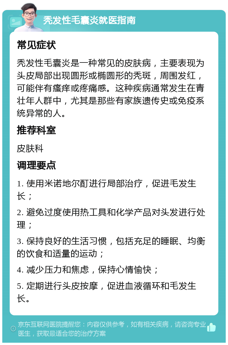 秃发性毛囊炎就医指南 常见症状 秃发性毛囊炎是一种常见的皮肤病，主要表现为头皮局部出现圆形或椭圆形的秃斑，周围发红，可能伴有瘙痒或疼痛感。这种疾病通常发生在青壮年人群中，尤其是那些有家族遗传史或免疫系统异常的人。 推荐科室 皮肤科 调理要点 1. 使用米诺地尔酊进行局部治疗，促进毛发生长； 2. 避免过度使用热工具和化学产品对头发进行处理； 3. 保持良好的生活习惯，包括充足的睡眠、均衡的饮食和适量的运动； 4. 减少压力和焦虑，保持心情愉快； 5. 定期进行头皮按摩，促进血液循环和毛发生长。