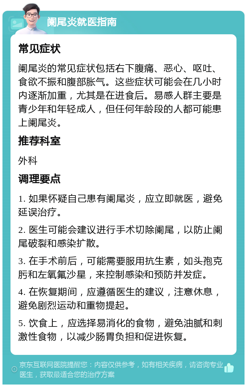 阑尾炎就医指南 常见症状 阑尾炎的常见症状包括右下腹痛、恶心、呕吐、食欲不振和腹部胀气。这些症状可能会在几小时内逐渐加重，尤其是在进食后。易感人群主要是青少年和年轻成人，但任何年龄段的人都可能患上阑尾炎。 推荐科室 外科 调理要点 1. 如果怀疑自己患有阑尾炎，应立即就医，避免延误治疗。 2. 医生可能会建议进行手术切除阑尾，以防止阑尾破裂和感染扩散。 3. 在手术前后，可能需要服用抗生素，如头孢克肟和左氧氟沙星，来控制感染和预防并发症。 4. 在恢复期间，应遵循医生的建议，注意休息，避免剧烈运动和重物提起。 5. 饮食上，应选择易消化的食物，避免油腻和刺激性食物，以减少肠胃负担和促进恢复。