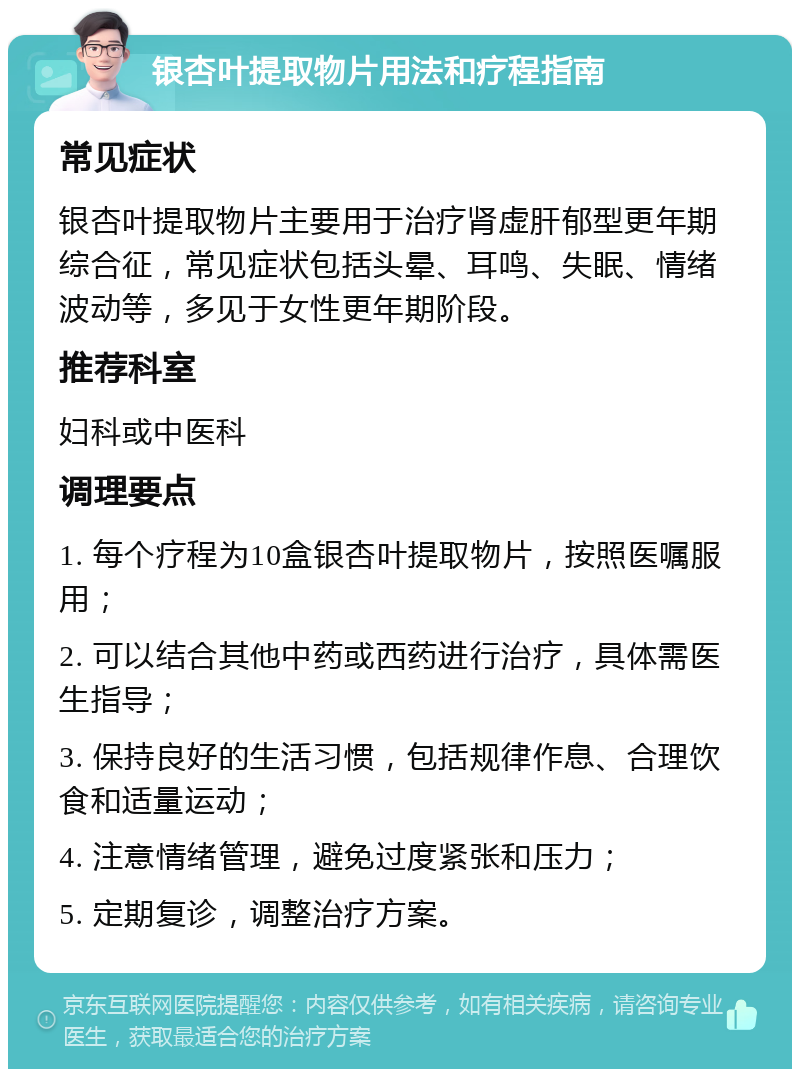 银杏叶提取物片用法和疗程指南 常见症状 银杏叶提取物片主要用于治疗肾虚肝郁型更年期综合征，常见症状包括头晕、耳鸣、失眠、情绪波动等，多见于女性更年期阶段。 推荐科室 妇科或中医科 调理要点 1. 每个疗程为10盒银杏叶提取物片，按照医嘱服用； 2. 可以结合其他中药或西药进行治疗，具体需医生指导； 3. 保持良好的生活习惯，包括规律作息、合理饮食和适量运动； 4. 注意情绪管理，避免过度紧张和压力； 5. 定期复诊，调整治疗方案。