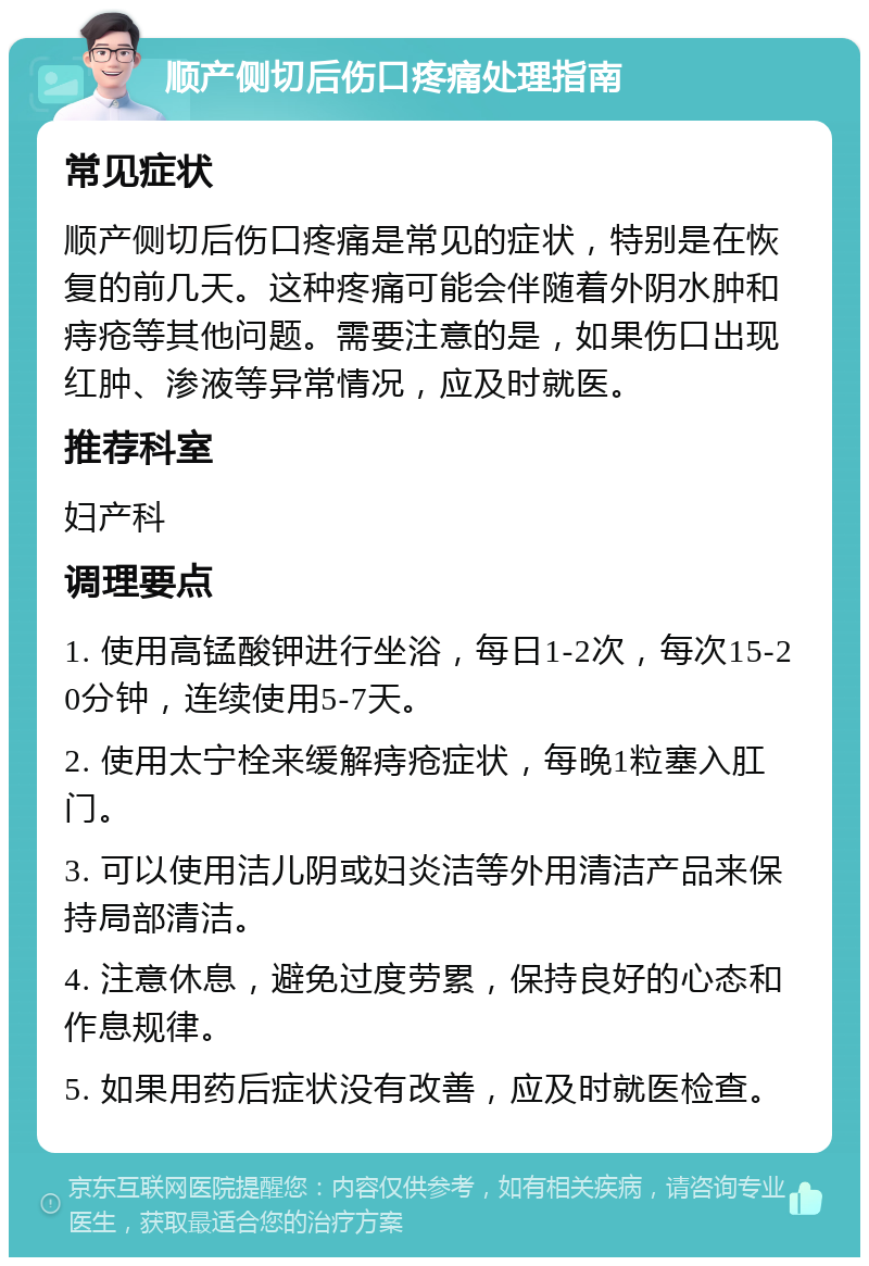 顺产侧切后伤口疼痛处理指南 常见症状 顺产侧切后伤口疼痛是常见的症状，特别是在恢复的前几天。这种疼痛可能会伴随着外阴水肿和痔疮等其他问题。需要注意的是，如果伤口出现红肿、渗液等异常情况，应及时就医。 推荐科室 妇产科 调理要点 1. 使用高锰酸钾进行坐浴，每日1-2次，每次15-20分钟，连续使用5-7天。 2. 使用太宁栓来缓解痔疮症状，每晚1粒塞入肛门。 3. 可以使用洁儿阴或妇炎洁等外用清洁产品来保持局部清洁。 4. 注意休息，避免过度劳累，保持良好的心态和作息规律。 5. 如果用药后症状没有改善，应及时就医检查。