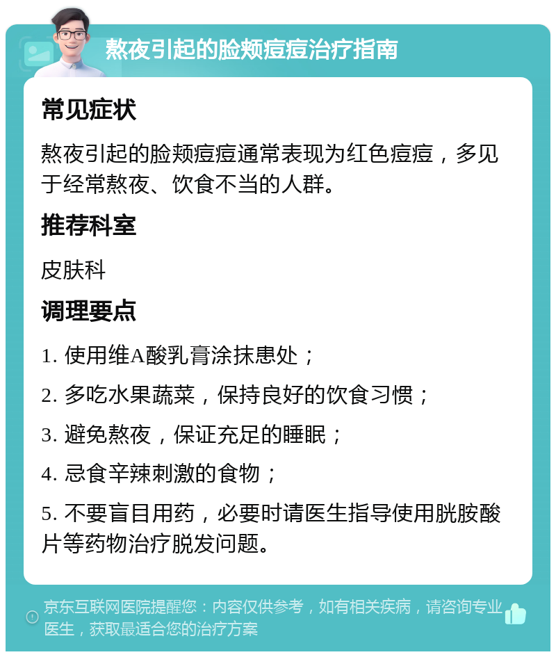 熬夜引起的脸颊痘痘治疗指南 常见症状 熬夜引起的脸颊痘痘通常表现为红色痘痘，多见于经常熬夜、饮食不当的人群。 推荐科室 皮肤科 调理要点 1. 使用维A酸乳膏涂抹患处； 2. 多吃水果蔬菜，保持良好的饮食习惯； 3. 避免熬夜，保证充足的睡眠； 4. 忌食辛辣刺激的食物； 5. 不要盲目用药，必要时请医生指导使用胱胺酸片等药物治疗脱发问题。