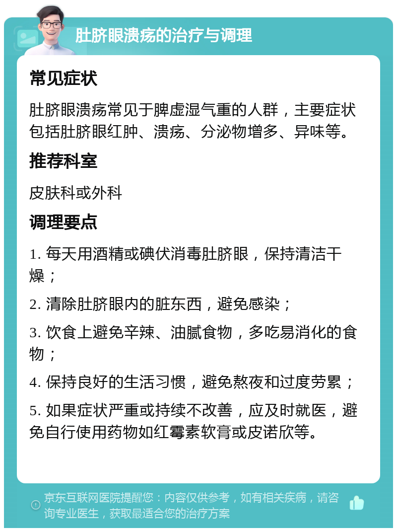 肚脐眼溃疡的治疗与调理 常见症状 肚脐眼溃疡常见于脾虚湿气重的人群，主要症状包括肚脐眼红肿、溃疡、分泌物增多、异味等。 推荐科室 皮肤科或外科 调理要点 1. 每天用酒精或碘伏消毒肚脐眼，保持清洁干燥； 2. 清除肚脐眼内的脏东西，避免感染； 3. 饮食上避免辛辣、油腻食物，多吃易消化的食物； 4. 保持良好的生活习惯，避免熬夜和过度劳累； 5. 如果症状严重或持续不改善，应及时就医，避免自行使用药物如红霉素软膏或皮诺欣等。