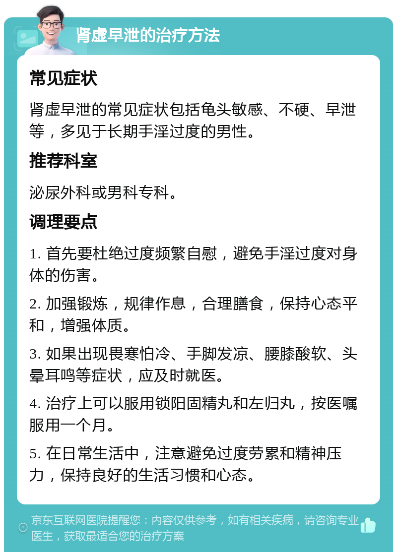 肾虚早泄的治疗方法 常见症状 肾虚早泄的常见症状包括龟头敏感、不硬、早泄等，多见于长期手淫过度的男性。 推荐科室 泌尿外科或男科专科。 调理要点 1. 首先要杜绝过度频繁自慰，避免手淫过度对身体的伤害。 2. 加强锻炼，规律作息，合理膳食，保持心态平和，增强体质。 3. 如果出现畏寒怕冷、手脚发凉、腰膝酸软、头晕耳鸣等症状，应及时就医。 4. 治疗上可以服用锁阳固精丸和左归丸，按医嘱服用一个月。 5. 在日常生活中，注意避免过度劳累和精神压力，保持良好的生活习惯和心态。