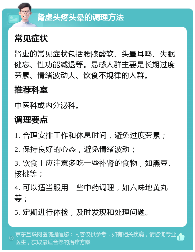 肾虚头疼头晕的调理方法 常见症状 肾虚的常见症状包括腰膝酸软、头晕耳鸣、失眠健忘、性功能减退等。易感人群主要是长期过度劳累、情绪波动大、饮食不规律的人群。 推荐科室 中医科或内分泌科。 调理要点 1. 合理安排工作和休息时间，避免过度劳累； 2. 保持良好的心态，避免情绪波动； 3. 饮食上应注意多吃一些补肾的食物，如黑豆、核桃等； 4. 可以适当服用一些中药调理，如六味地黄丸等； 5. 定期进行体检，及时发现和处理问题。