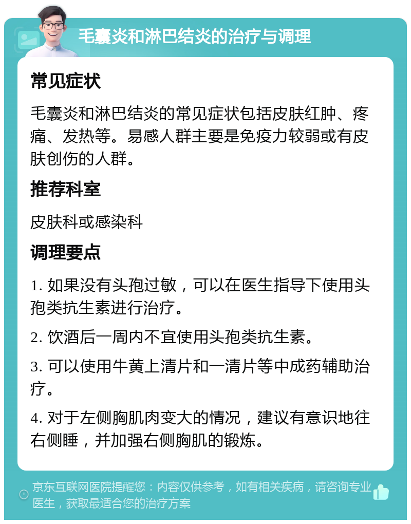 毛囊炎和淋巴结炎的治疗与调理 常见症状 毛囊炎和淋巴结炎的常见症状包括皮肤红肿、疼痛、发热等。易感人群主要是免疫力较弱或有皮肤创伤的人群。 推荐科室 皮肤科或感染科 调理要点 1. 如果没有头孢过敏，可以在医生指导下使用头孢类抗生素进行治疗。 2. 饮酒后一周内不宜使用头孢类抗生素。 3. 可以使用牛黄上清片和一清片等中成药辅助治疗。 4. 对于左侧胸肌肉变大的情况，建议有意识地往右侧睡，并加强右侧胸肌的锻炼。