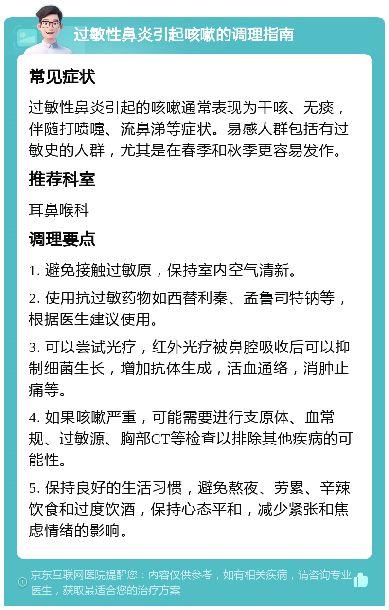 过敏性鼻炎引起咳嗽的调理指南 常见症状 过敏性鼻炎引起的咳嗽通常表现为干咳、无痰，伴随打喷嚏、流鼻涕等症状。易感人群包括有过敏史的人群，尤其是在春季和秋季更容易发作。 推荐科室 耳鼻喉科 调理要点 1. 避免接触过敏原，保持室内空气清新。 2. 使用抗过敏药物如西替利秦、孟鲁司特钠等，根据医生建议使用。 3. 可以尝试光疗，红外光疗被鼻腔吸收后可以抑制细菌生长，增加抗体生成，活血通络，消肿止痛等。 4. 如果咳嗽严重，可能需要进行支原体、血常规、过敏源、胸部CT等检查以排除其他疾病的可能性。 5. 保持良好的生活习惯，避免熬夜、劳累、辛辣饮食和过度饮酒，保持心态平和，减少紧张和焦虑情绪的影响。