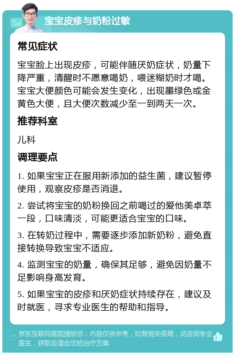 宝宝皮疹与奶粉过敏 常见症状 宝宝脸上出现皮疹，可能伴随厌奶症状，奶量下降严重，清醒时不愿意喝奶，喂迷糊奶时才喝。宝宝大便颜色可能会发生变化，出现墨绿色或金黄色大便，且大便次数减少至一到两天一次。 推荐科室 儿科 调理要点 1. 如果宝宝正在服用新添加的益生菌，建议暂停使用，观察皮疹是否消退。 2. 尝试将宝宝的奶粉换回之前喝过的爱他美卓萃一段，口味清淡，可能更适合宝宝的口味。 3. 在转奶过程中，需要逐步添加新奶粉，避免直接转换导致宝宝不适应。 4. 监测宝宝的奶量，确保其足够，避免因奶量不足影响身高发育。 5. 如果宝宝的皮疹和厌奶症状持续存在，建议及时就医，寻求专业医生的帮助和指导。