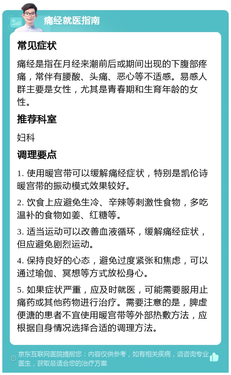 痛经就医指南 常见症状 痛经是指在月经来潮前后或期间出现的下腹部疼痛，常伴有腰酸、头痛、恶心等不适感。易感人群主要是女性，尤其是青春期和生育年龄的女性。 推荐科室 妇科 调理要点 1. 使用暖宫带可以缓解痛经症状，特别是凯伦诗暖宫带的振动模式效果较好。 2. 饮食上应避免生冷、辛辣等刺激性食物，多吃温补的食物如姜、红糖等。 3. 适当运动可以改善血液循环，缓解痛经症状，但应避免剧烈运动。 4. 保持良好的心态，避免过度紧张和焦虑，可以通过瑜伽、冥想等方式放松身心。 5. 如果症状严重，应及时就医，可能需要服用止痛药或其他药物进行治疗。需要注意的是，脾虚便溏的患者不宜使用暖宫带等外部热敷方法，应根据自身情况选择合适的调理方法。