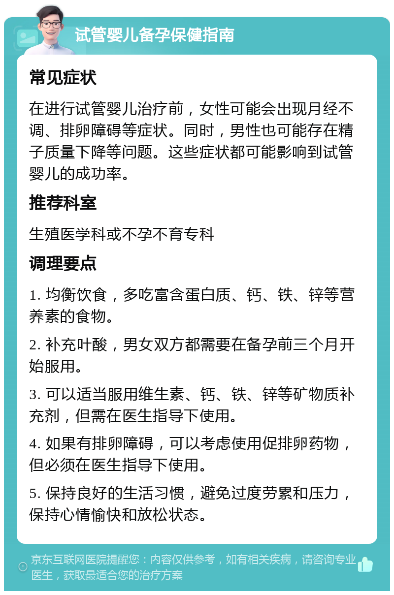 试管婴儿备孕保健指南 常见症状 在进行试管婴儿治疗前，女性可能会出现月经不调、排卵障碍等症状。同时，男性也可能存在精子质量下降等问题。这些症状都可能影响到试管婴儿的成功率。 推荐科室 生殖医学科或不孕不育专科 调理要点 1. 均衡饮食，多吃富含蛋白质、钙、铁、锌等营养素的食物。 2. 补充叶酸，男女双方都需要在备孕前三个月开始服用。 3. 可以适当服用维生素、钙、铁、锌等矿物质补充剂，但需在医生指导下使用。 4. 如果有排卵障碍，可以考虑使用促排卵药物，但必须在医生指导下使用。 5. 保持良好的生活习惯，避免过度劳累和压力，保持心情愉快和放松状态。