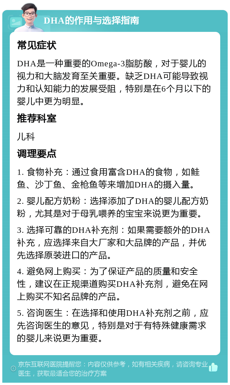 DHA的作用与选择指南 常见症状 DHA是一种重要的Omega-3脂肪酸，对于婴儿的视力和大脑发育至关重要。缺乏DHA可能导致视力和认知能力的发展受阻，特别是在6个月以下的婴儿中更为明显。 推荐科室 儿科 调理要点 1. 食物补充：通过食用富含DHA的食物，如鲑鱼、沙丁鱼、金枪鱼等来增加DHA的摄入量。 2. 婴儿配方奶粉：选择添加了DHA的婴儿配方奶粉，尤其是对于母乳喂养的宝宝来说更为重要。 3. 选择可靠的DHA补充剂：如果需要额外的DHA补充，应选择来自大厂家和大品牌的产品，并优先选择原装进口的产品。 4. 避免网上购买：为了保证产品的质量和安全性，建议在正规渠道购买DHA补充剂，避免在网上购买不知名品牌的产品。 5. 咨询医生：在选择和使用DHA补充剂之前，应先咨询医生的意见，特别是对于有特殊健康需求的婴儿来说更为重要。