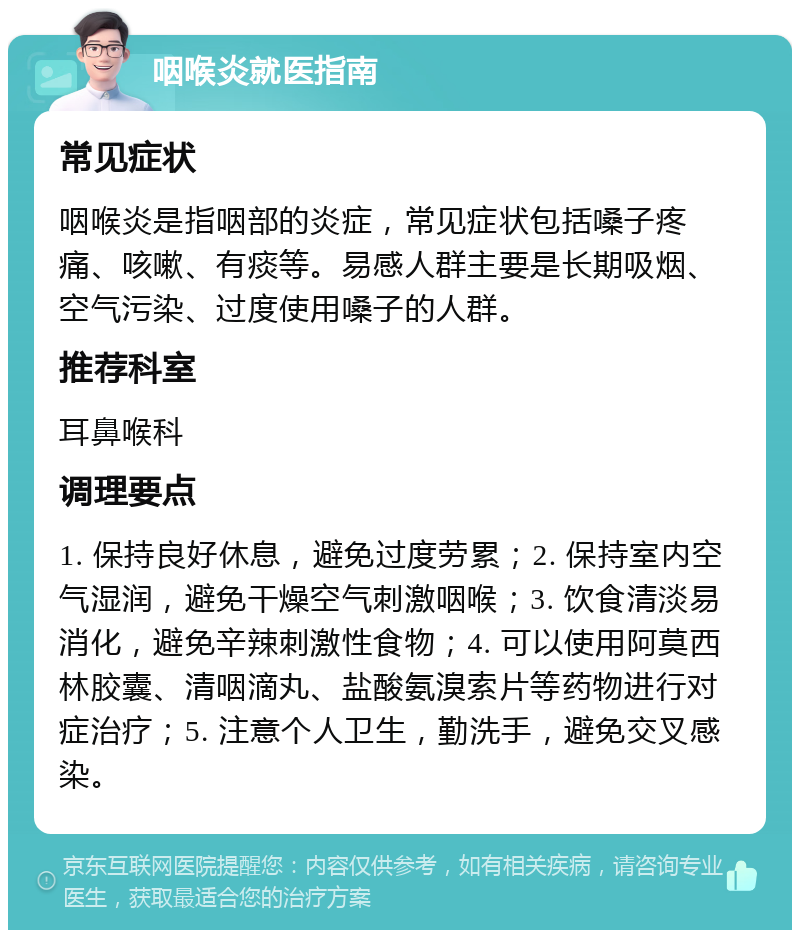 咽喉炎就医指南 常见症状 咽喉炎是指咽部的炎症，常见症状包括嗓子疼痛、咳嗽、有痰等。易感人群主要是长期吸烟、空气污染、过度使用嗓子的人群。 推荐科室 耳鼻喉科 调理要点 1. 保持良好休息，避免过度劳累；2. 保持室内空气湿润，避免干燥空气刺激咽喉；3. 饮食清淡易消化，避免辛辣刺激性食物；4. 可以使用阿莫西林胶囊、清咽滴丸、盐酸氨溴索片等药物进行对症治疗；5. 注意个人卫生，勤洗手，避免交叉感染。