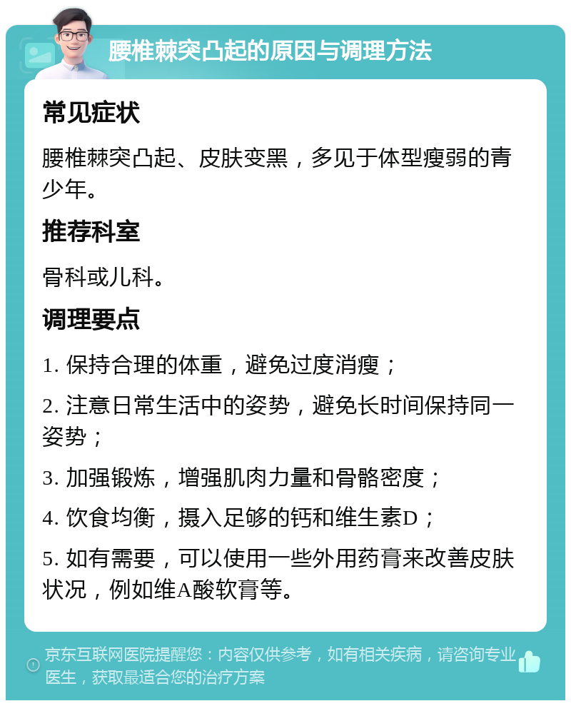 腰椎棘突凸起的原因与调理方法 常见症状 腰椎棘突凸起、皮肤变黑，多见于体型瘦弱的青少年。 推荐科室 骨科或儿科。 调理要点 1. 保持合理的体重，避免过度消瘦； 2. 注意日常生活中的姿势，避免长时间保持同一姿势； 3. 加强锻炼，增强肌肉力量和骨骼密度； 4. 饮食均衡，摄入足够的钙和维生素D； 5. 如有需要，可以使用一些外用药膏来改善皮肤状况，例如维A酸软膏等。