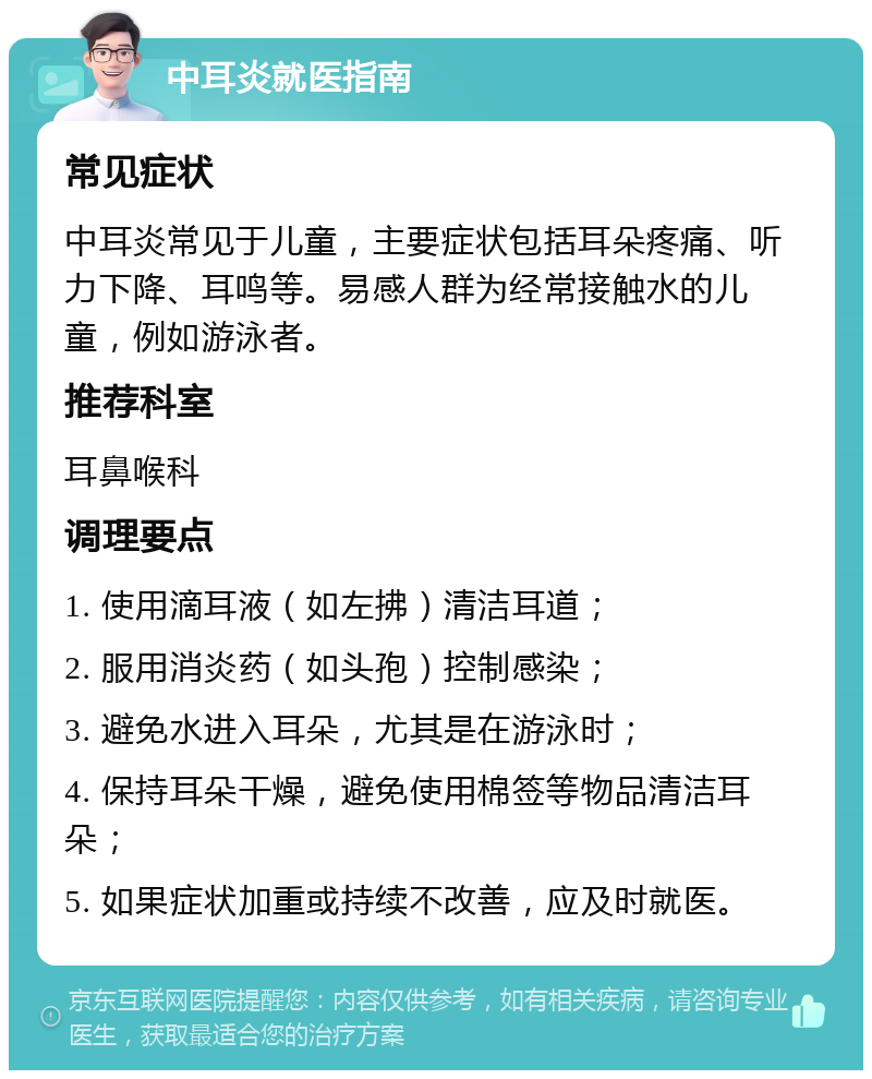 中耳炎就医指南 常见症状 中耳炎常见于儿童，主要症状包括耳朵疼痛、听力下降、耳鸣等。易感人群为经常接触水的儿童，例如游泳者。 推荐科室 耳鼻喉科 调理要点 1. 使用滴耳液（如左拂）清洁耳道； 2. 服用消炎药（如头孢）控制感染； 3. 避免水进入耳朵，尤其是在游泳时； 4. 保持耳朵干燥，避免使用棉签等物品清洁耳朵； 5. 如果症状加重或持续不改善，应及时就医。