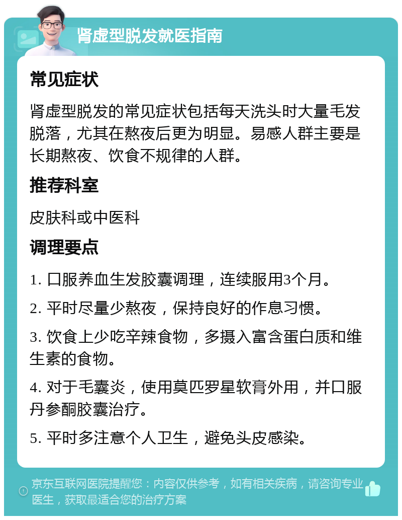 肾虚型脱发就医指南 常见症状 肾虚型脱发的常见症状包括每天洗头时大量毛发脱落，尤其在熬夜后更为明显。易感人群主要是长期熬夜、饮食不规律的人群。 推荐科室 皮肤科或中医科 调理要点 1. 口服养血生发胶囊调理，连续服用3个月。 2. 平时尽量少熬夜，保持良好的作息习惯。 3. 饮食上少吃辛辣食物，多摄入富含蛋白质和维生素的食物。 4. 对于毛囊炎，使用莫匹罗星软膏外用，并口服丹参酮胶囊治疗。 5. 平时多注意个人卫生，避免头皮感染。