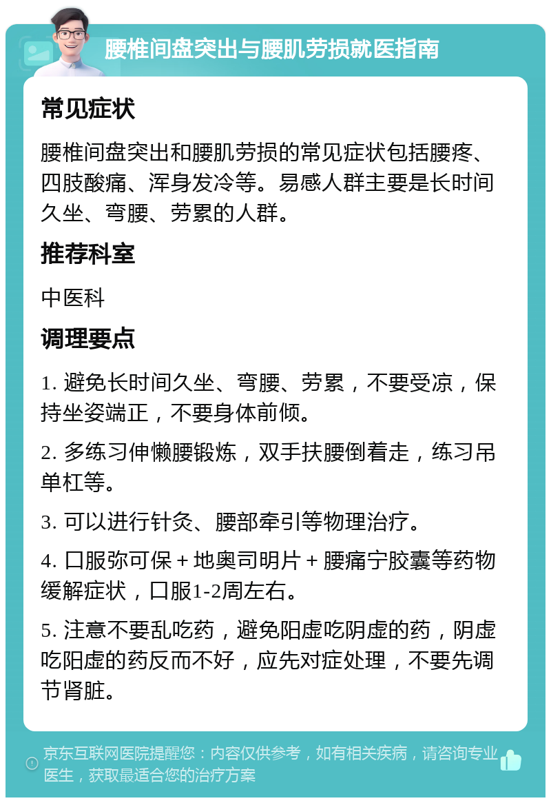 腰椎间盘突出与腰肌劳损就医指南 常见症状 腰椎间盘突出和腰肌劳损的常见症状包括腰疼、四肢酸痛、浑身发冷等。易感人群主要是长时间久坐、弯腰、劳累的人群。 推荐科室 中医科 调理要点 1. 避免长时间久坐、弯腰、劳累，不要受凉，保持坐姿端正，不要身体前倾。 2. 多练习伸懒腰锻炼，双手扶腰倒着走，练习吊单杠等。 3. 可以进行针灸、腰部牵引等物理治疗。 4. 口服弥可保＋地奥司明片＋腰痛宁胶囊等药物缓解症状，口服1-2周左右。 5. 注意不要乱吃药，避免阳虚吃阴虚的药，阴虚吃阳虚的药反而不好，应先对症处理，不要先调节肾脏。