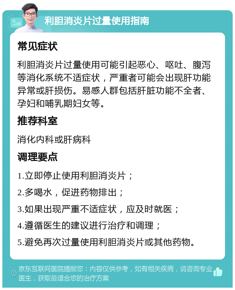 利胆消炎片过量使用指南 常见症状 利胆消炎片过量使用可能引起恶心、呕吐、腹泻等消化系统不适症状，严重者可能会出现肝功能异常或肝损伤。易感人群包括肝脏功能不全者、孕妇和哺乳期妇女等。 推荐科室 消化内科或肝病科 调理要点 1.立即停止使用利胆消炎片； 2.多喝水，促进药物排出； 3.如果出现严重不适症状，应及时就医； 4.遵循医生的建议进行治疗和调理； 5.避免再次过量使用利胆消炎片或其他药物。