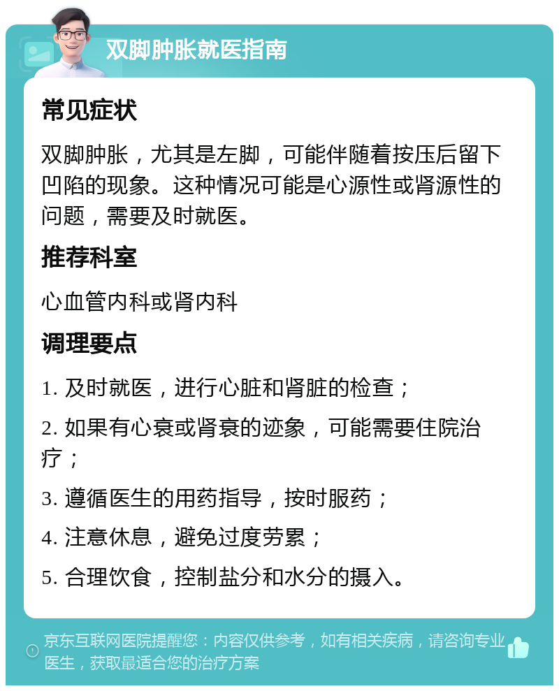 双脚肿胀就医指南 常见症状 双脚肿胀，尤其是左脚，可能伴随着按压后留下凹陷的现象。这种情况可能是心源性或肾源性的问题，需要及时就医。 推荐科室 心血管内科或肾内科 调理要点 1. 及时就医，进行心脏和肾脏的检查； 2. 如果有心衰或肾衰的迹象，可能需要住院治疗； 3. 遵循医生的用药指导，按时服药； 4. 注意休息，避免过度劳累； 5. 合理饮食，控制盐分和水分的摄入。