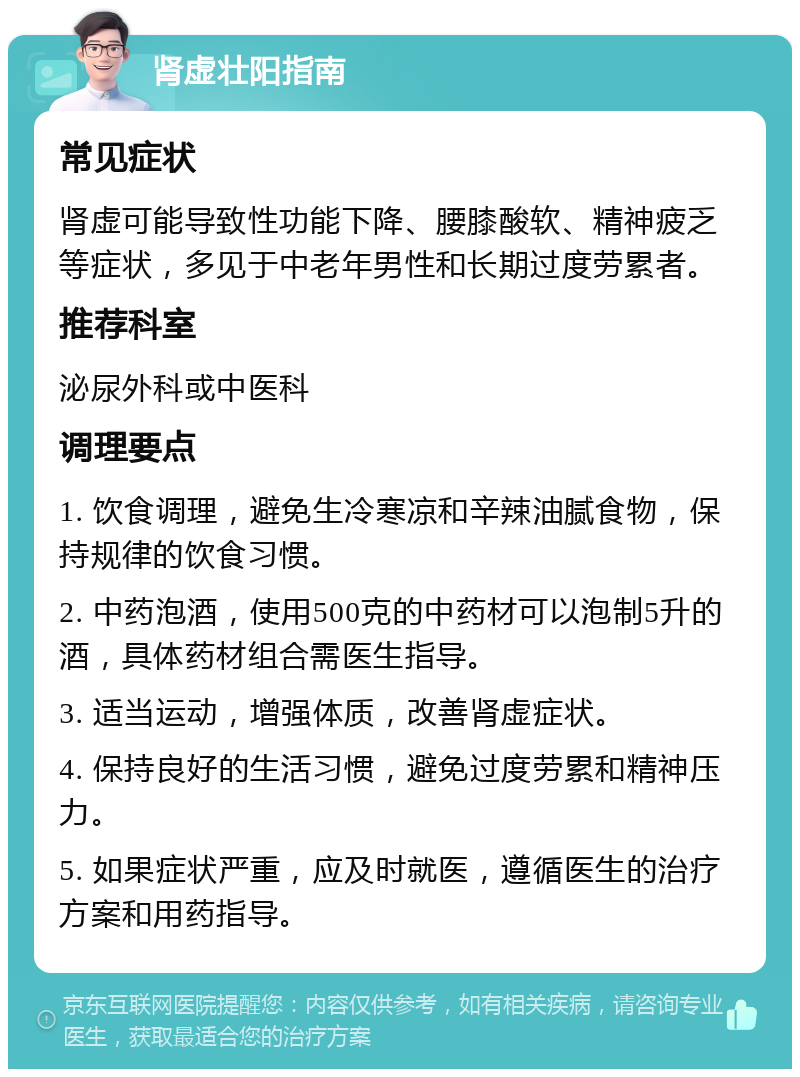 肾虚壮阳指南 常见症状 肾虚可能导致性功能下降、腰膝酸软、精神疲乏等症状，多见于中老年男性和长期过度劳累者。 推荐科室 泌尿外科或中医科 调理要点 1. 饮食调理，避免生冷寒凉和辛辣油腻食物，保持规律的饮食习惯。 2. 中药泡酒，使用500克的中药材可以泡制5升的酒，具体药材组合需医生指导。 3. 适当运动，增强体质，改善肾虚症状。 4. 保持良好的生活习惯，避免过度劳累和精神压力。 5. 如果症状严重，应及时就医，遵循医生的治疗方案和用药指导。